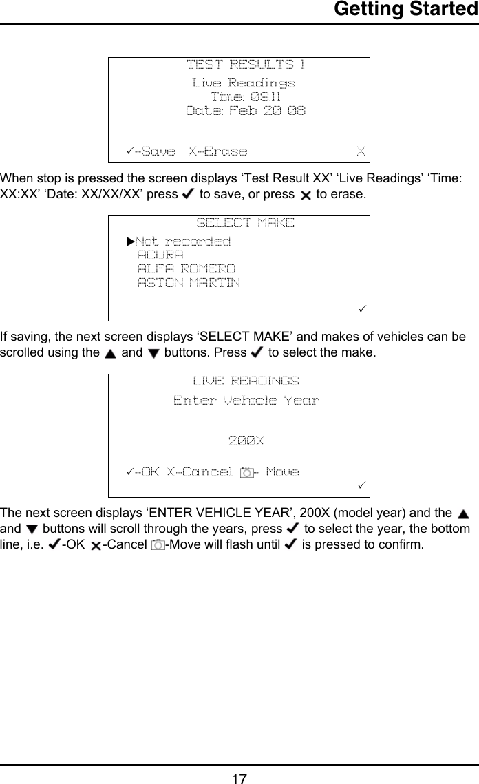 Getting Started17When stop is pressed the screen displays ‘Test Result XX’ ‘Live Readings’ ‘Time: XX:XX’ ‘Date: XX/XX/XX’ press   to save, or press   to erase.If saving, the next screen displays ‘SELECT MAKE’ and makes of vehicles can be scrolled using the   and   buttons. Press   to select the make. The next screen displays ‘ENTER VEHICLE YEAR’, 200X (model year) and the   and   buttons will scroll through the years, press   to select the year, the bottom line, i.e.  -OK  -Cancel  -Move will flash until   is pressed to confirm. TEST RESULTS 1           Live Readings              Time: 09:11          Date: Feb 20 08-Save  X-Erase                  XSELECT MAKENot recorded  ACURA  ALFA ROMERO  ASTON MARTIN                                         LIVE READINGS        Enter Vehicle Year                           200X          -OK X-Cancel  - Move                                       