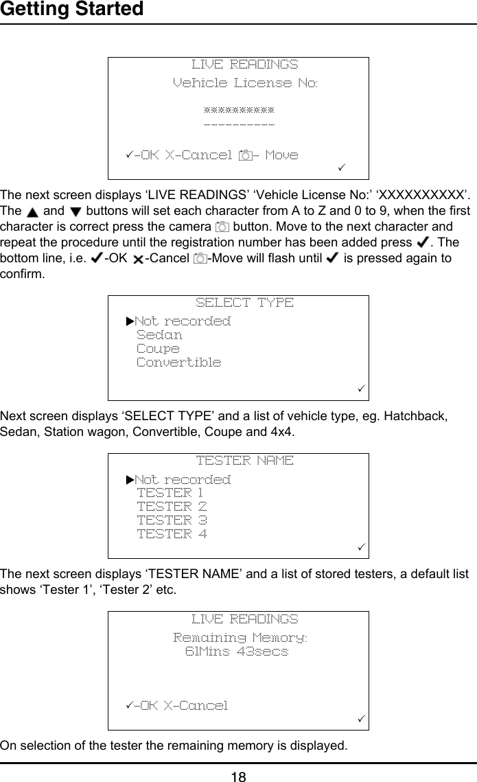 Getting Started18The next screen displays ‘LIVE READINGS’ ‘Vehicle License No:’ ‘XXXXXXXXXX’. The   and   buttons will set each character from A to Z and 0 to 9, when the first character is correct press the camera   button. Move to the next character and repeat the procedure until the registration number has been added press  . The bottom line, i.e.  -OK  -Cancel  -Move will flash until   is pressed again to confirm.Next screen displays ‘SELECT TYPE’ and a list of vehicle type, eg. Hatchback, Sedan, Station wagon, Convertible, Coupe and 4x4.The next screen displays ‘TESTER NAME’ and a list of stored testers, a default list shows ‘Tester 1’, ‘Tester 2’ etc.On selection of the tester the remaining memory is displayed.LIVE READINGS        Vehicle License No:                       **********             ----------          -OK X-Cancel  - Move                                   SELECT TYPENot recorded  Sedan  Coupe  Convertible                                         TESTER NAMENot recorded  TESTER 1  TESTER 2  TESTER 3  TESTER 4                                       LIVE READINGS        Remaining Memory:          61Mins 43secs          -OK X-Cancel                                       