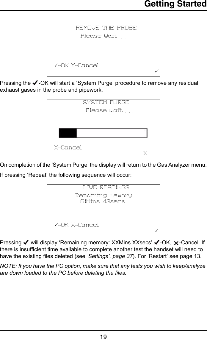 Getting Started19Pressing the  -OK will start a ‘System Purge’ procedure to remove any residual exhaust gases in the probe and pipework.On completion of the ‘System Purge’ the display will return to the Gas Analyzer menu.If pressing ‘Repeat’ the following sequence will occur:Pressing   will display ‘Remaining memory: XXMins XXsecs’  -OK,  -Cancel. If there is insufficient time available to complete another test the handset will need to have the existing files deleted (see ‘Settings’, page 37). For ‘Restart’ see page 13.NOTE: If you have the PC option, make sure that any tests you wish to keep/analyze are down loaded to the PC before deleting the files.REMOVE THE PROBE          Please Wait. . .                     -OK X-Cancel                                       SYSTEM PURGE            Please wait . . . X-Cancel                                  XLIVE READINGS        Remaining Memory:          61Mins 43secs          -OK X-Cancel                                       