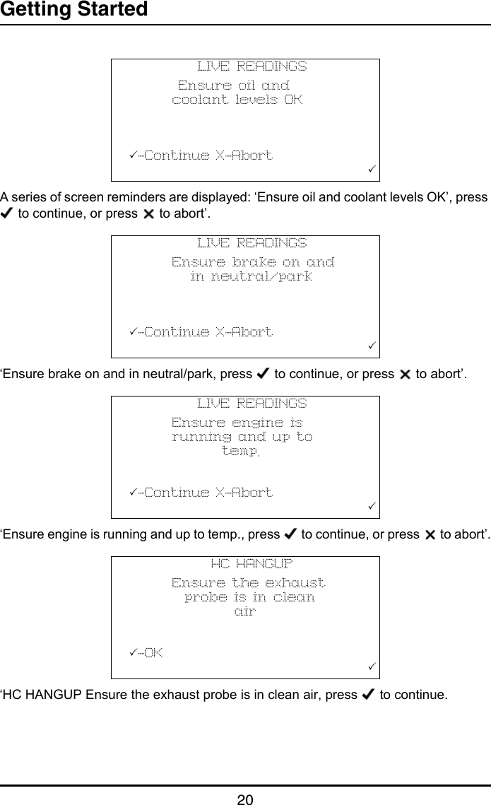 Getting Started20A series of screen reminders are displayed: ‘Ensure oil and coolant levels OK’, press  to continue, or press   to abort’.‘Ensure brake on and in neutral/park, press   to continue, or press   to abort’.‘Ensure engine is running and up to temp., press   to continue, or press   to abort’.‘HC HANGUP Ensure the exhaust probe is in clean air, press   to continue.LIVE READINGS        Ensure oil and       coolant levels OK          -Continue X-Abort                                       LIVE READINGS       Ensure brake on and          in neutral/park          -Continue X-Abort                                       LIVE READINGS       Ensure engine is       running and up to               temp.          -Continue X-Abort                                       HC HANGUP       Ensure the exhaust         probe is in clean                 air          -OK                                       