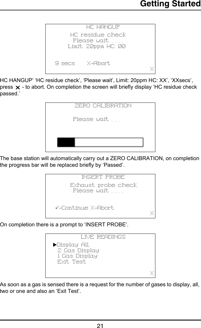 Getting Started21HC HANGUP’ ‘HC residue check’, ‘Please wait’, Limit: 20ppm HC: XX’, ‘XXsecs’, press   - to abort. On completion the screen will briefly display ‘HC residue check passed.’The base station will automatically carry out a ZERO CALIBRATION, on completion the progress bar will be replaced briefly by ‘Passed’.On completion there is a prompt to ‘INSERT PROBE’.As soon as a gas is sensed there is a request for the number of gases to display, all, two or one and also an ‘Exit Test’.HC HANGUP       HC residue check        Please wait . . . .      Limit: 20ppm HC: 00           9 secs     X-Abort                                       XZERO CALIBRATION               Please wait . . .   INSERT PROBE       Exhaust probe check.        Please wait . . . .             -Continue X-Abort                                       XLIVE READINGSDisplay All.  2 Gas Display  1 Gas Display  Exit Test                                                 X