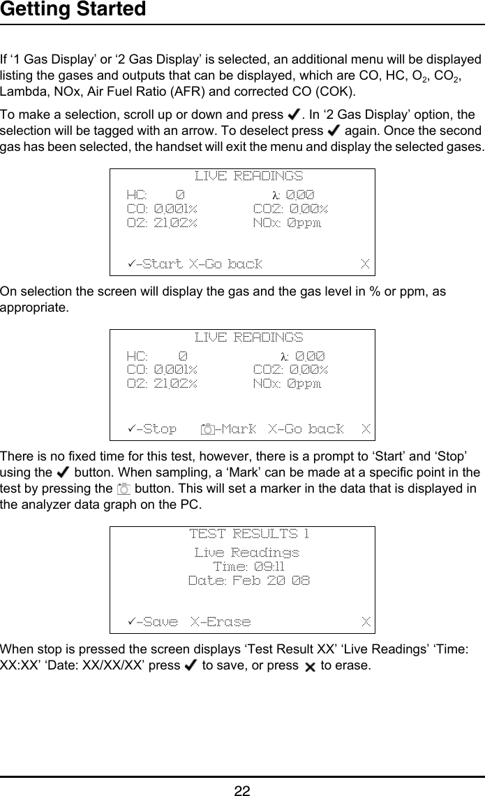 Getting Started22If ‘1 Gas Display’ or ‘2 Gas Display’ is selected, an additional menu will be displayed listing the gases and outputs that can be displayed, which are CO, HC, O2, CO2, Lambda, NOx, Air Fuel Ratio (AFR) and corrected CO (COK).To make a selection, scroll up or down and press  . In ‘2 Gas Display’ option, the selection will be tagged with an arrow. To deselect press   again. Once the second gas has been selected, the handset will exit the menu and display the selected gases.On selection the screen will display the gas and the gas level in % or ppm, as appropriate. There is no fixed time for this test, however, there is a prompt to ‘Start’ and ‘Stop’ using the   button. When sampling, a ‘Mark’ can be made at a specific point in the test by pressing the   button. This will set a marker in the data that is displayed in the analyzer data graph on the PC.When stop is pressed the screen displays ‘Test Result XX’ ‘Live Readings’ ‘Time: XX:XX’ ‘Date: XX/XX/XX’ press   to save, or press   to erase.LIVE READINGSHC:     0               λ: 0.00CO: 0.001%         CO2: 0.00%O2: 21.02%         NOx: 0ppm-Start X-Go back                XLIVE READINGSHC:     0               λ: 0.00CO: 0.001%         CO2: 0.00%O2: 21.02%         NOx: 0ppm-Stop     -Mark  X-Go back   XTEST RESULTS 1           Live Readings              Time: 09:11          Date: Feb 20 08-Save  X-Erase                  X