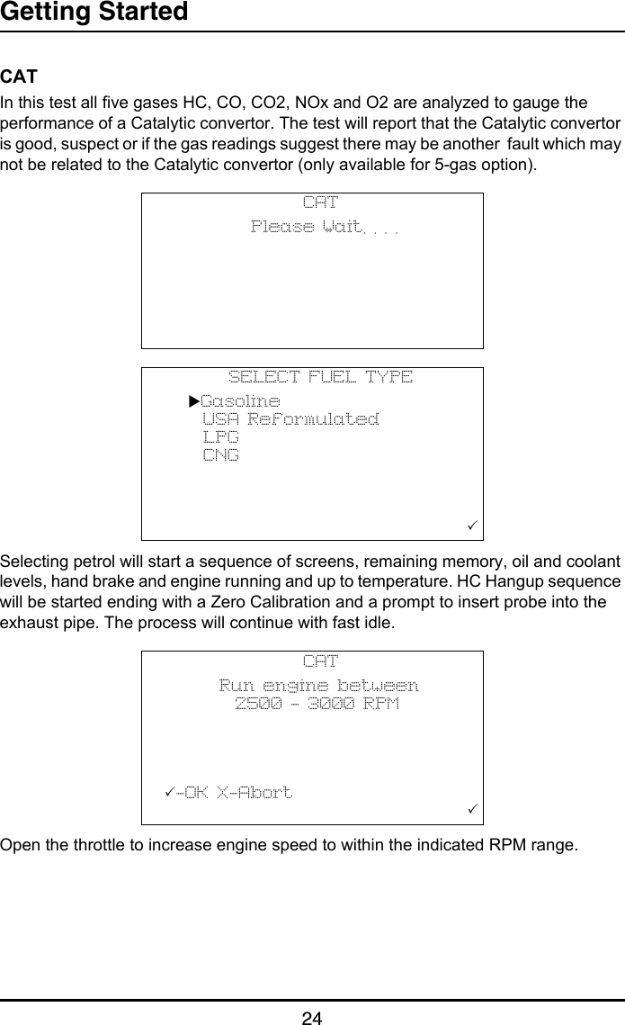 Getting Started24CATIn this test all five gases HC, CO, CO2, NOx and O2 are analyzed to gauge the performance of a Catalytic convertor. The test will report that the Catalytic convertor is good, suspect or if the gas readings suggest there may be another  fault which may not be related to the Catalytic convertor (only available for 5-gas option).Selecting petrol will start a sequence of screens, remaining memory, oil and coolant levels, hand brake and engine running and up to temperature. HC Hangup sequence will be started ending with a Zero Calibration and a prompt to insert probe into the exhaust pipe. The process will continue with fast idle.Open the throttle to increase engine speed to within the indicated RPM range.CAT           Please Wait. . . .                                                 SELECT FUEL TYPE   Gasoline     USA Reformulated     LPG     CNG                                                    CAT       Run engine between          2500 - 3000 RPM                 -OK X-Abort                                       