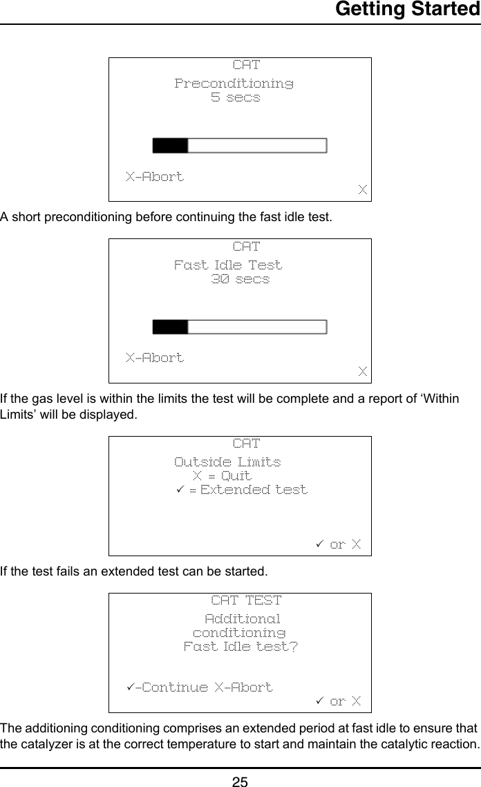 Getting Started25A short preconditioning before continuing the fast idle test.If the gas level is within the limits the test will be complete and a report of ‘Within Limits’ will be displayed.If the test fails an extended test can be started.The additioning conditioning comprises an extended period at fast idle to ensure that the catalyzer is at the correct temperature to start and maintain the catalytic reaction.CAT        Preconditioning              5 secs                       X-Abort                                       XCAT        Fast Idle Test              30 secs                       X-Abort                                       XCAT        Outside Limits           X = Quit            = Extended test                                                       or XCAT TEST             Additional           conditioning           Fast Idle test?                       -Continue X-Abort                                or X