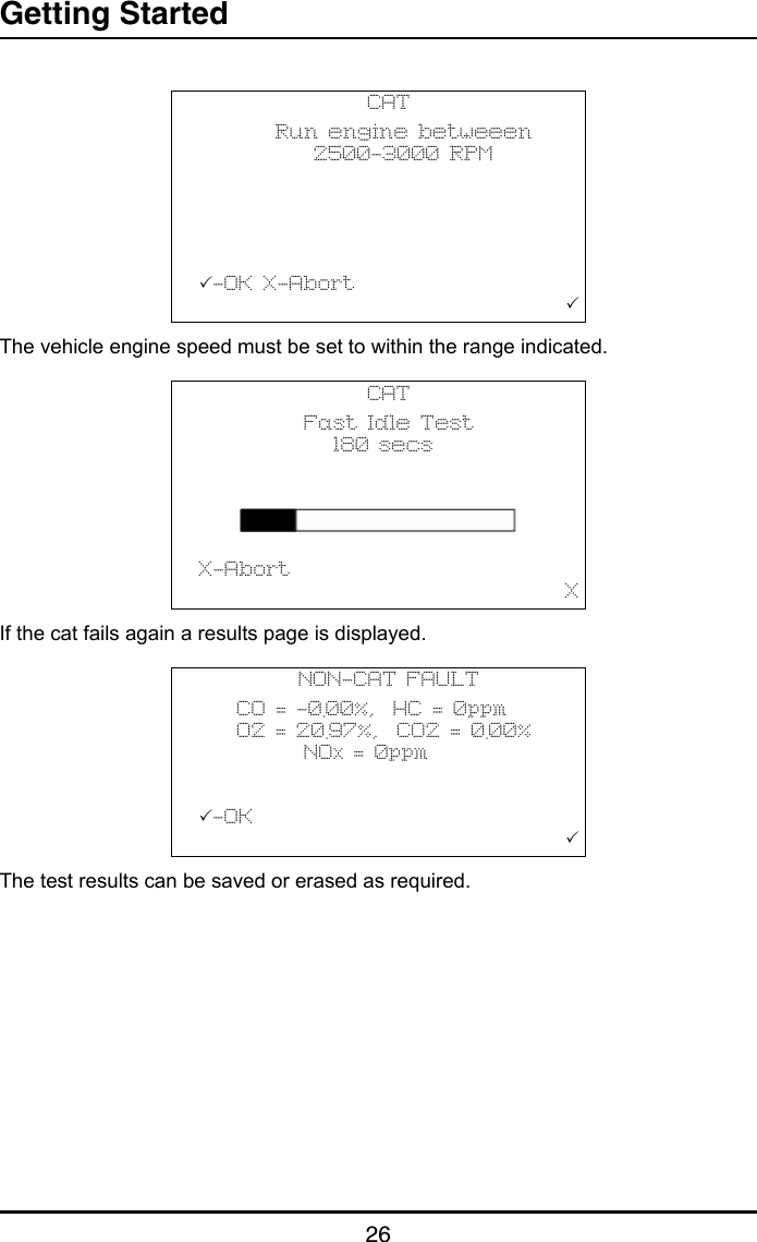 Getting Started26The vehicle engine speed must be set to within the range indicated.If the cat fails again a results page is displayed.The test results can be saved or erased as required.CAT        Run engine betweeen            2500-3000 RPM                 -OK X-Abort                                       CAT           Fast Idle Test              180 secs                       X-Abort                                       XNON-CAT FAULT    CO = -0.00%,  HC = 0ppm    O2 = 20.97%,  CO2 = 0.00%           NOx = 0ppm-OK                                       