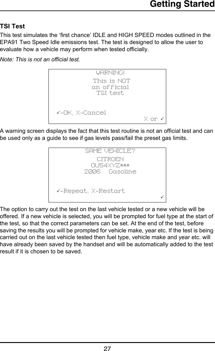 Getting Started27TSI TestThis test simulates the ‘first chance’ IDLE and HIGH SPEED modes outlined in the EPA91 Two Speed Idle emissions test. The test is designed to allow the user to evaluate how a vehicle may perform when tested officially.Note: This is not an official test.A warning screen displays the fact that this test routine is not an official test and can be used only as a guide to see if gas levels pass/fail the preset gas limits.The option to carry out the test on the last vehicle tested or a new vehicle will be offered. If a new vehicle is selected, you will be prompted for fuel type at the start of the test, so that the correct parameters can be set. At the end of the test, before saving the results you will be prompted for vehicle make, year etc. If the test is being carried out on the last vehicle tested then fuel type, vehicle make and year etc. will have already been saved by the handset and will be automatically added to the test result if it is chosen to be saved.WARNING! This is NOT an officialTSI test           -OK, X-Cancel                                  X or SAME VEHICLE?CITROEN OU54XYZ*** 2006   Gasoline-Repeat, X-Restart                                        