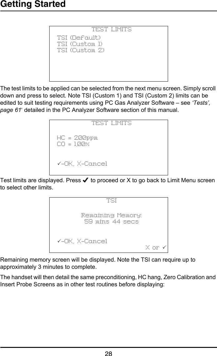 Getting Started28The test limits to be applied can be selected from the next menu screen. Simply scroll down and press to select. Note TSI (Custom 1) and TSI (Custom 2) limits can be edited to suit testing requirements using PC Gas Analyzer Software – see ‘Tests’, page 61‘ detailed in the PC Analyzer Software section of this manual.Test limits are displayed. Press   to proceed or X to go back to Limit Menu screen to select other limits.Remaining memory screen will be displayed. Note the TSI can require up to approximately 3 minutes to complete.The handset will then detail the same preconditioning, HC hang, Zero Calibration and Insert Probe Screens as in other test routines before displaying:TEST LIMITSTSI (Default)TSI (Custom 1)TSI (Custom 2)TEST LIMITSHC = 200ppmCO = 1.00%           -OK, X-Cancel                                  TSIRemaining Memory:59 mins 44 secs           -OK, X-Cancel                                   X or 