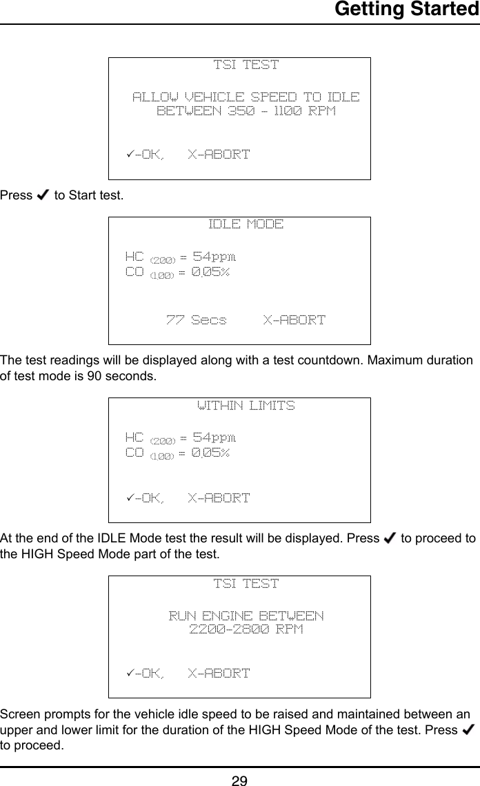 Getting Started29Press   to Start test.The test readings will be displayed along with a test countdown. Maximum duration of test mode is 90 seconds.At the end of the IDLE Mode test the result will be displayed. Press   to proceed to the HIGH Speed Mode part of the test.Screen prompts for the vehicle idle speed to be raised and maintained between an upper and lower limit for the duration of the HIGH Speed Mode of the test. Press   to proceed.TSI TESTALLOW VEHICLE SPEED TO IDLE BETWEEN 350 - 1100 RPM           -OK,    X-ABORT                                   IDLE MODEHC (200) = 54ppmCO (1.00) = 0.05%           77 Secs      X-ABORT                                   WITHIN LIMITSHC (200) = 54ppmCO (1.00) = 0.05%           -OK,    X-ABORT                                  TSI TESTRUN ENGINE BETWEEN2200-2800 RPM           -OK,    X-ABORT                                   