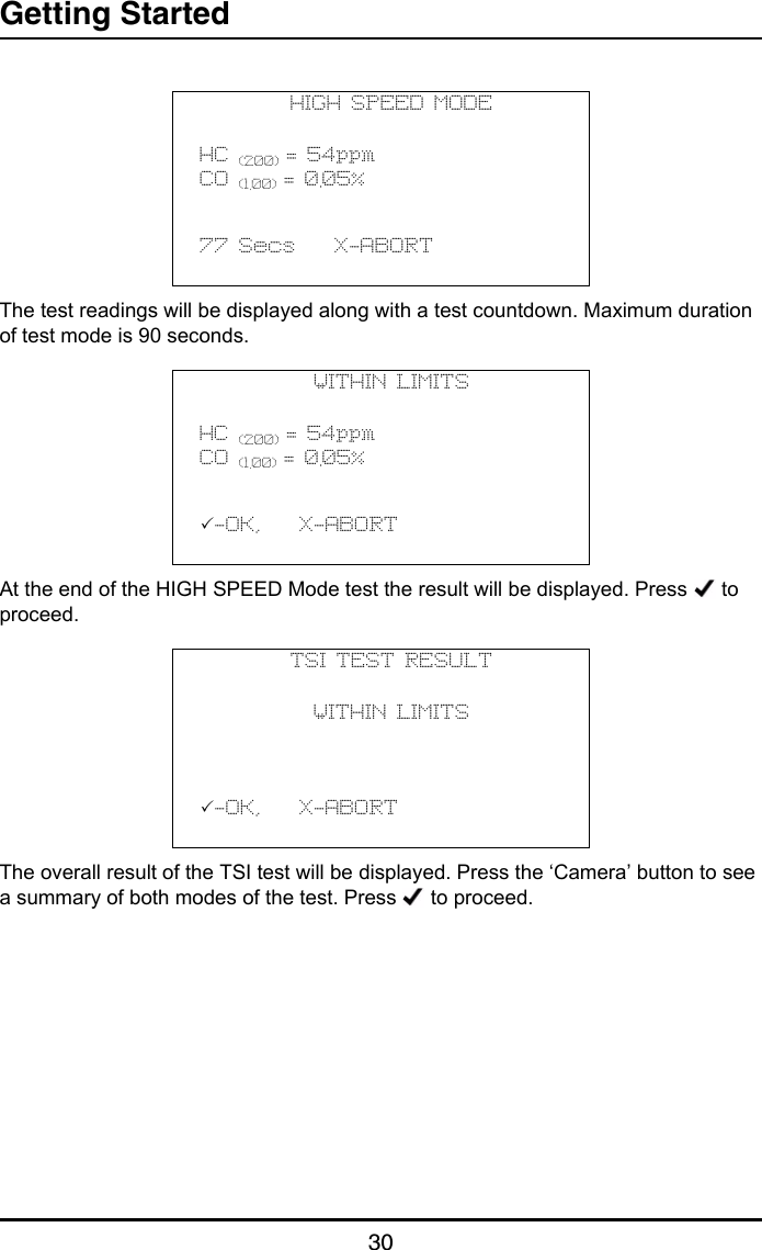 Getting Started30The test readings will be displayed along with a test countdown. Maximum duration of test mode is 90 seconds.At the end of the HIGH SPEED Mode test the result will be displayed. Press   to proceed.The overall result of the TSI test will be displayed. Press the ‘Camera’ button to see a summary of both modes of the test. Press   to proceed.HIGH SPEED MODEHC (200) = 54ppmCO (1.00) = 0.05%           77 Secs    X-ABORT                                  WITHIN LIMITSHC (200) = 54ppmCO (1.00) = 0.05%           -OK,    X-ABORT                                  TSI TEST RESULTWITHIN LIMITS           -OK,    X-ABORT                                   