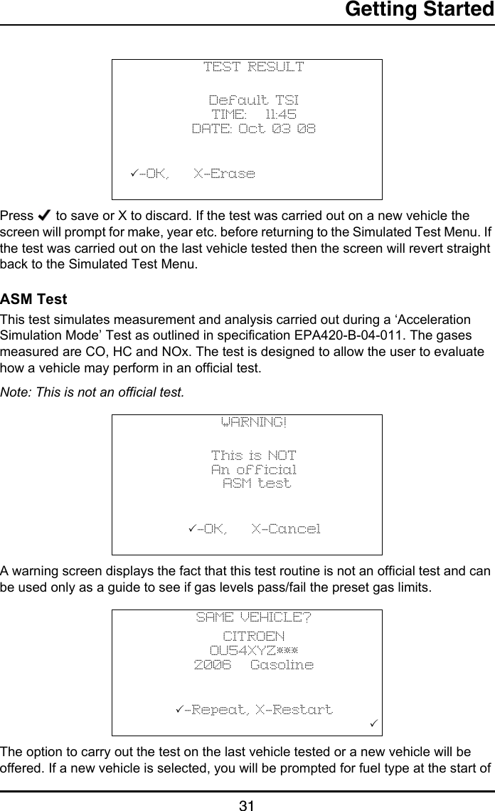 Getting Started31Press   to save or X to discard. If the test was carried out on a new vehicle the screen will prompt for make, year etc. before returning to the Simulated Test Menu. If the test was carried out on the last vehicle tested then the screen will revert straight back to the Simulated Test Menu.ASM TestThis test simulates measurement and analysis carried out during a ‘Acceleration Simulation Mode’ Test as outlined in specification EPA420-B-04-011. The gases measured are CO, HC and NOx. The test is designed to allow the user to evaluate how a vehicle may perform in an official test.Note: This is not an official test.A warning screen displays the fact that this test routine is not an official test and can be used only as a guide to see if gas levels pass/fail the preset gas limits.The option to carry out the test on the last vehicle tested or a new vehicle will be offered. If a new vehicle is selected, you will be prompted for fuel type at the start of TEST RESULTDefault TSITIME:   11:45DATE: Oct 03 08           -OK,    X-Erase                                   WARNING!This is NOTAn official ASM test           -OK,    X-Cancel                                   SAME VEHICLE?CITROEN OU54XYZ*** 2006   Gasoline-Repeat, X-Restart                                        