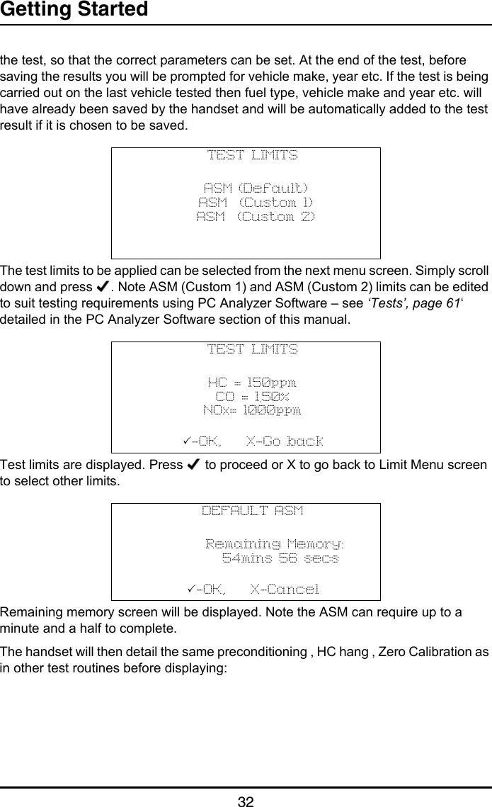 Getting Started32the test, so that the correct parameters can be set. At the end of the test, before saving the results you will be prompted for vehicle make, year etc. If the test is being carried out on the last vehicle tested then fuel type, vehicle make and year etc. will have already been saved by the handset and will be automatically added to the test result if it is chosen to be saved.The test limits to be applied can be selected from the next menu screen. Simply scroll down and press  . Note ASM (Custom 1) and ASM (Custom 2) limits can be edited to suit testing requirements using PC Analyzer Software – see ‘Tests’, page 61‘ detailed in the PC Analyzer Software section of this manual. Test limits are displayed. Press   to proceed or X to go back to Limit Menu screen to select other limits.Remaining memory screen will be displayed. Note the ASM can require up to a minute and a half to complete.The handset will then detail the same preconditioning , HC hang , Zero Calibration as in other test routines before displaying:TEST LIMITS ASM (Default) ASM  (Custom 1) ASM  (Custom 2)TEST LIMITSHC = 150ppmCO = 1.50%NOx= 1000ppm-OK,    X-Go backDEFAULT ASM       Remaining Memory:         54mins 56 secs-OK,    X-Cancel