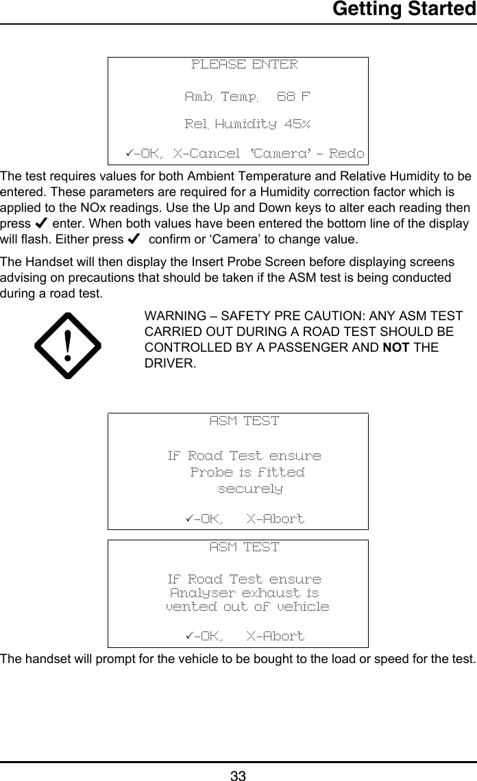 Getting Started33The test requires values for both Ambient Temperature and Relative Humidity to be entered. These parameters are required for a Humidity correction factor which is applied to the NOx readings. Use the Up and Down keys to alter each reading then press   enter. When both values have been entered the bottom line of the display will flash. Either press    confirm or ‘Camera’ to change value.The Handset will then display the Insert Probe Screen before displaying screens advising on precautions that should be taken if the ASM test is being conducted during a road test.WARNING – SAFETY PRE CAUTION: ANY ASM TEST CARRIED OUT DURING A ROAD TEST SHOULD BE CONTROLLED BY A PASSENGER AND NOT THE DRIVER.The handset will prompt for the vehicle to be bought to the load or speed for the test.PLEASE ENTER Amb. Temp.   68 F Rel. Humidity 45%-OK,  X-Cancel  ‘Camera’ - RedoASM TESTIf Road Test ensure Probe is fitted  securely-OK,    X-AbortASM TESTIf Road Test ensureAnalyser exhaust is vented out of vehicle-OK,    X-Abort