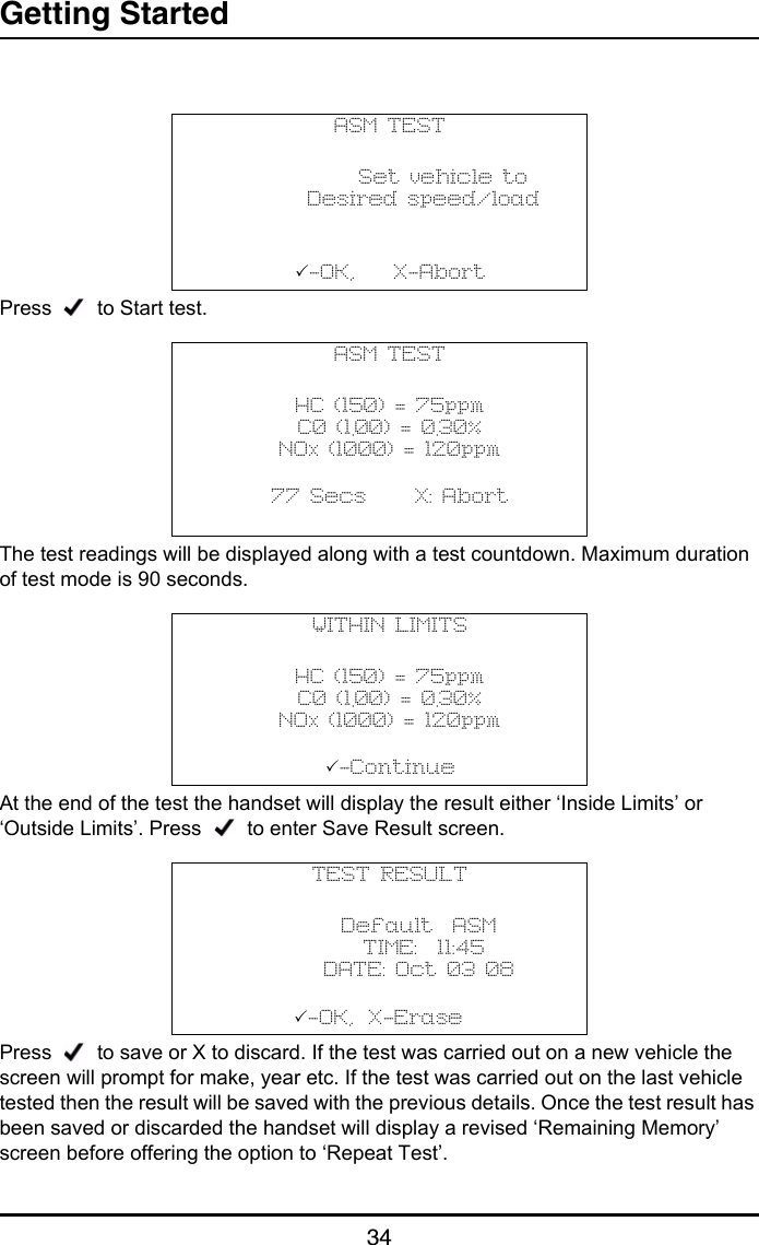 Getting Started34Press     to Start test.The test readings will be displayed along with a test countdown. Maximum duration of test mode is 90 seconds.At the end of the test the handset will display the result either ‘Inside Limits’ or ‘Outside Limits’. Press     to enter Save Result screen.Press     to save or X to discard. If the test was carried out on a new vehicle the screen will prompt for make, year etc. If the test was carried out on the last vehicle tested then the result will be saved with the previous details. Once the test result has been saved or discarded the handset will display a revised ‘Remaining Memory’ screen before offering the option to ‘Repeat Test’.ASM TEST           Set vehicle to       Desired speed/load-OK,    X-AbortASM TESTHC (150) = 75ppmC0 (1.00) = 0.30%NOx (1000) = 120ppm           77 Secs     X: Abort                                  WITHIN LIMITSHC (150) = 75ppmC0 (1.00) = 0.30%NOx (1000) = 120ppm           -Continue                                TEST RESULT      Default  ASM       TIME:  11:45      DATE: Oct 03 08           -OK,    X-Erase                                