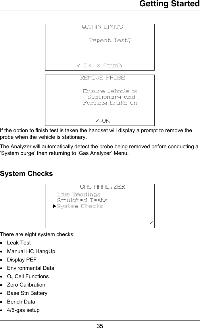 Getting Started35If the option to finish test is taken the handset will display a prompt to remove the probe when the vehicle is stationary. The Analyzer will automatically detect the probe being removed before conducting a ‘System purge’ then returning to ‘Gas Analyzer’ Menu.System ChecksThere are eight system checks:•Leak Test•Manual HC HangUp•Display PEF•Environmental Data•O2 Cell Functions•Zero Calibration•Base Stn Battery•Bench Data•4/5-gas setupWITHIN LIMITS      Repeat Test?                  -OK,    X-Finish                                REMOVE PROBE      Ensure vehicle is       Stationary and      Parking brake on                  - O K                                   GAS ANALYZER  Live Readings  Simulated TestsSystem Checks                                       