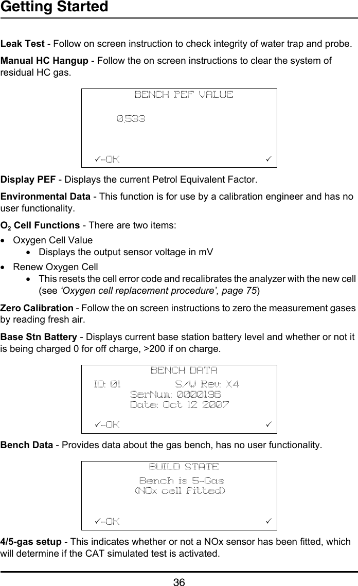 Getting Started36Leak Test - Follow on screen instruction to check integrity of water trap and probe.Manual HC Hangup - Follow the on screen instructions to clear the system of residual HC gas.Display PEF - Displays the current Petrol Equivalent Factor.Environmental Data - This function is for use by a calibration engineer and has no user functionality.O2 Cell Functions - There are two items:•Oxygen Cell Value•Displays the output sensor voltage in mV•Renew Oxygen Cell•This resets the cell error code and recalibrates the analyzer with the new cell (see ‘Oxygen cell replacement procedure’, page 75)Zero Calibration - Follow the on screen instructions to zero the measurement gases by reading fresh air.Base Stn Battery - Displays current base station battery level and whether or not it is being charged 0 for off charge, &gt;200 if on charge.Bench Data - Provides data about the gas bench, has no user functionality.4/5-gas setup - This indicates whether or not a NOx sensor has been fitted, which will determine if the CAT simulated test is activated. BENCH PEF VALUE               0.533      -OK                                BENCH DATAID: 01            S/W Rev: X4        SerNum: 0000196        Date: Oct 12 2007-OK                                BUILD STATE          Bench is 5-Gas         (NOx cell fitted)-OK                                