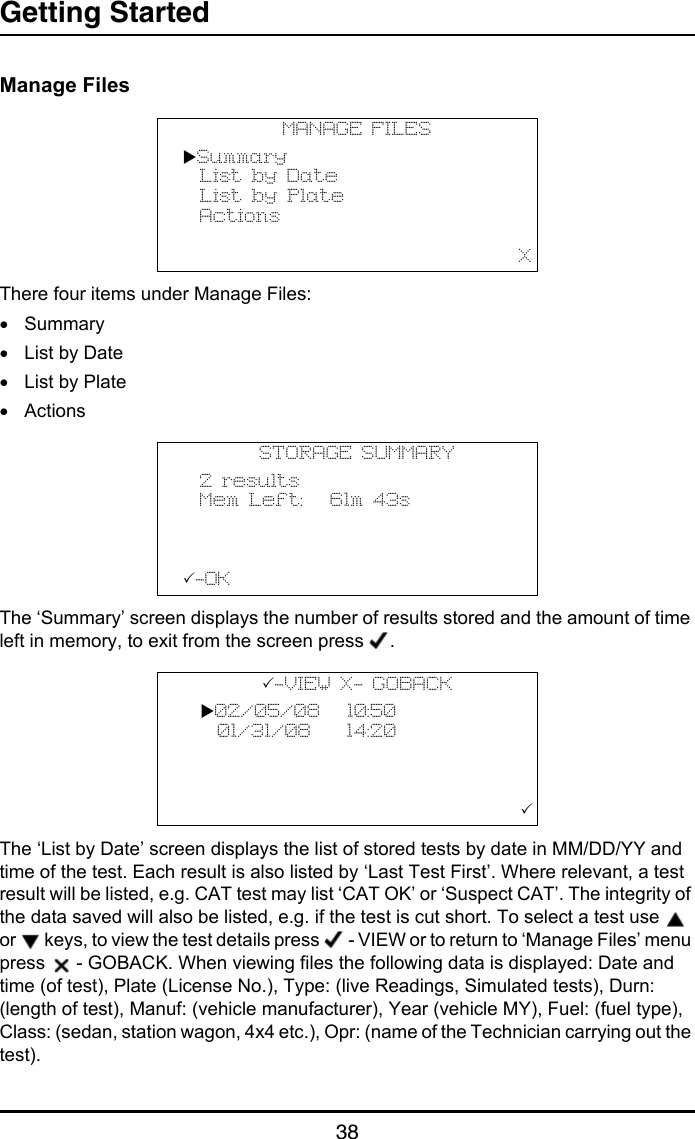 Getting Started38Manage FilesThere four items under Manage Files:•Summary•List by Date•List by Plate•ActionsThe ‘Summary’ screen displays the number of results stored and the amount of time left in memory, to exit from the screen press  .The ‘List by Date’ screen displays the list of stored tests by date in MM/DD/YY and time of the test. Each result is also listed by ‘Last Test First’. Where relevant, a test result will be listed, e.g. CAT test may list ‘CAT OK’ or ‘Suspect CAT’. The integrity of the data saved will also be listed, e.g. if the test is cut short. To select a test use   or   keys, to view the test details press   - VIEW or to return to ‘Manage Files’ menu press   - GOBACK. When viewing files the following data is displayed: Date and time (of test), Plate (License No.), Type: (live Readings, Simulated tests), Durn: (length of test), Manuf: (vehicle manufacturer), Year (vehicle MY), Fuel: (fuel type), Class: (sedan, station wagon, 4x4 etc.), Opr: (name of the Technician carrying out the test).MANAGE FILESSummary  List by Date  List by Plate  Actions                                       XSTORAGE SUMMARY  2 results  Mem Left:   61m 43s  -OK -VIEW X- GOBACK  02/05/08   10:50    01/31/08    14:20                        