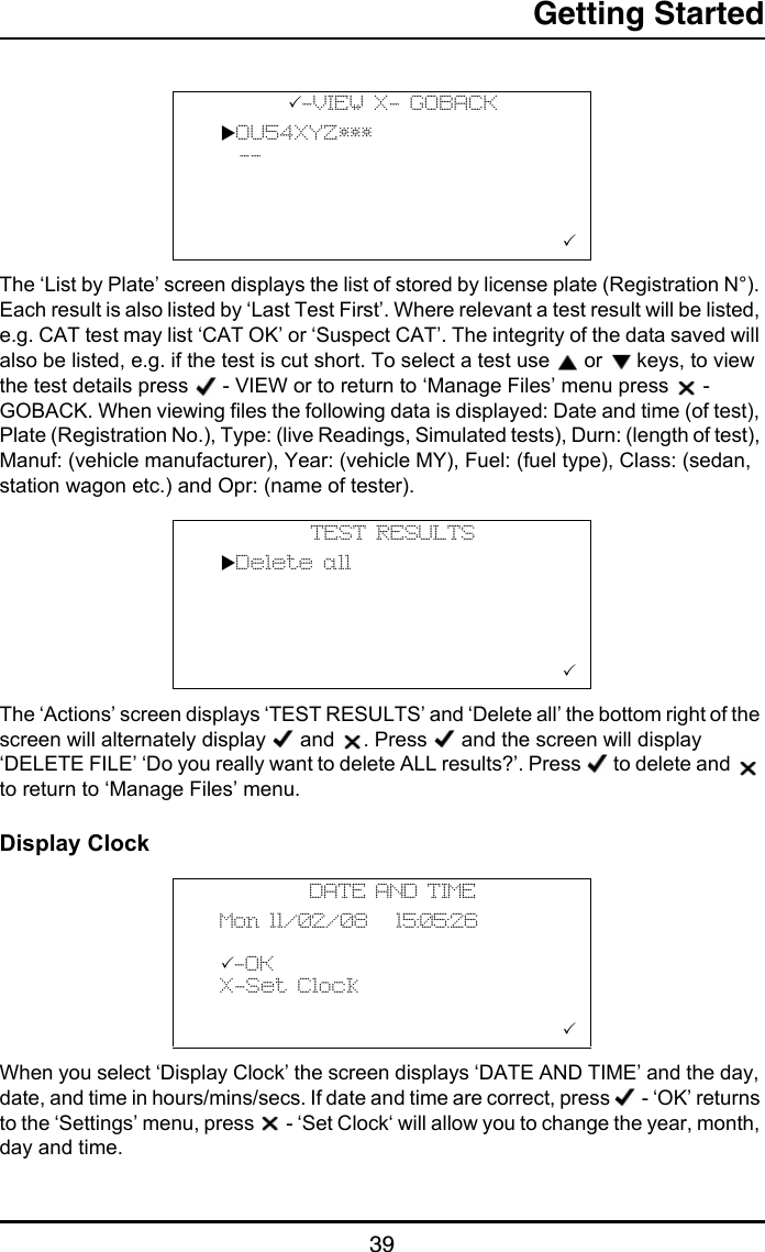 Getting Started39The ‘List by Plate’ screen displays the list of stored by license plate (Registration N°). Each result is also listed by ‘Last Test First’. Where relevant a test result will be listed, e.g. CAT test may list ‘CAT OK’ or ‘Suspect CAT’. The integrity of the data saved will also be listed, e.g. if the test is cut short. To select a test use   or   keys, to view the test details press   - VIEW or to return to ‘Manage Files’ menu press   - GOBACK. When viewing files the following data is displayed: Date and time (of test), Plate (Registration No.), Type: (live Readings, Simulated tests), Durn: (length of test), Manuf: (vehicle manufacturer), Year: (vehicle MY), Fuel: (fuel type), Class: (sedan, station wagon etc.) and Opr: (name of tester).The ‘Actions’ screen displays ‘TEST RESULTS’ and ‘Delete all’ the bottom right of the screen will alternately display   and  . Press   and the screen will display ‘DELETE FILE’ ‘Do you really want to delete ALL results?’. Press   to delete and   to return to ‘Manage Files’ menu.Display ClockWhen you select ‘Display Clock’ the screen displays ‘DATE AND TIME’ and the day, date, and time in hours/mins/secs. If date and time are correct, press   - ‘OK’ returns to the ‘Settings’ menu, press   - ‘Set Clock‘ will allow you to change the year, month, day and time.-VIEW X- GOBACK  OU54XYZ***    --                        TEST RESULTS  Delete all                            DATE AND TIME  Mon 11/02/08   15:05:26  -OK  X-Set Clock                        