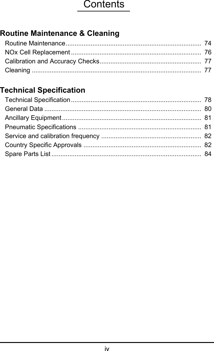 ContentsivRoutine Maintenance &amp; CleaningRoutine Maintenance............................................................................  74NOx Cell Replacement .........................................................................  76Calibration and Accuracy Checks.........................................................  77Cleaning ...............................................................................................  77Technical SpecificationTechnical Specification.........................................................................  78General Data ........................................................................................  80Ancillary Equipment..............................................................................  81Pneumatic Specifications .....................................................................  81Service and calibration frequency ........................................................  82Country Specific Approvals ..................................................................  82Spare Parts List ....................................................................................  84