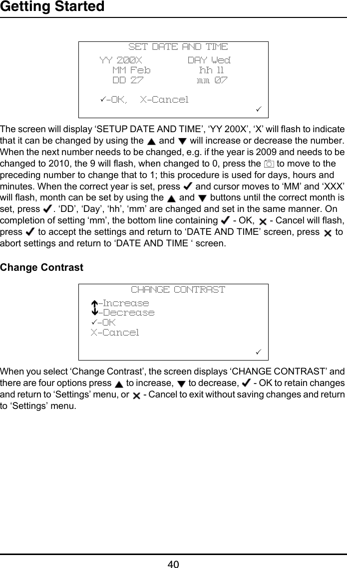 Getting Started40The screen will display ‘SETUP DATE AND TIME’, ‘YY 200X’, ‘X’ will flash to indicate that it can be changed by using the   and   will increase or decrease the number. When the next number needs to be changed, e.g. if the year is 2009 and needs to be changed to 2010, the 9 will flash, when changed to 0, press the   to move to the preceding number to change that to 1; this procedure is used for days, hours and minutes. When the correct year is set, press   and cursor moves to ‘MM’ and ‘XXX’ will flash, month can be set by using the   and   buttons until the correct month is set, press  . ‘DD’, ‘Day’, ‘hh’, ‘mm’ are changed and set in the same manner. On completion of setting ‘mm’, the bottom line containing   - OK,   - Cancel will flash, press   to accept the settings and return to ‘DATE AND TIME’ screen, press   to abort settings and return to ‘DATE AND TIME ‘ screen.Change ContrastWhen you select ‘Change Contrast’, the screen displays ‘CHANGE CONTRAST’ and there are four options press   to increase,   to decrease,   - OK to retain changes and return to ‘Settings’ menu, or   - Cancel to exit without saving changes and return to ‘Settings’ menu.SET DATE AND TIME  YY 200X           DAY Wed     MM Feb           hh 11     DD 27            mm 07  -OK,   X-Cancel                         CHANGE CONTRASTÏ-IncreaseÐ-Decrease-OKX-Cancel                        