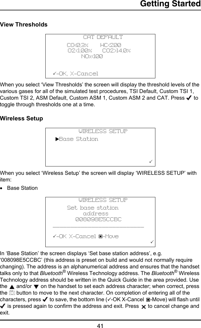 Getting Started41View ThresholdsWhen you select ‘View Thresholds’ the screen will display the threshold levels of the various gases for all of the simulated test procedures, TSI Default, Custom TSI 1, Custom TSI 2, ASM Default, Custom ASM 1, Custom ASM 2 and CAT. Press   to toggle through thresholds one at a time.Wireless SetupWhen you select ‘Wireless Setup’ the screen will display ‘WIRELESS SETUP’ with item:•Base StationIn ‘Base Station’ the screen displays ‘Set base station address’, e.g. ‘008098E5CCBC’ (this address is preset on build and would not normally require changing). The address is an alphanumerical address and ensures that the handset talks only to that Bluetooth® Wireless Technology address. The Bluetooth® Wireless Technology address should be written in the Quick Guide in the area provided. Use the   and/or   on the handset to set each address character; when correct, press the   button to move to the next character. On completion of entering all of the characters, press   to save, the bottom line (-OK X-Cancel -Move) will flash until  is pressed again to confirm the address and exit. Press   to cancel change and exit.CAT DEFAULT      CO&lt;0.3%     HC&lt;200      O2&lt;1.00%    CO2&gt;14.0%      NOx&lt;100  -OK, X-CancelWIRELESS SETUP Base Station                        WIRELESS SETUP      Set base station            address         008098E5CCBC__________________________  -OK X-Cancel -Move                                       