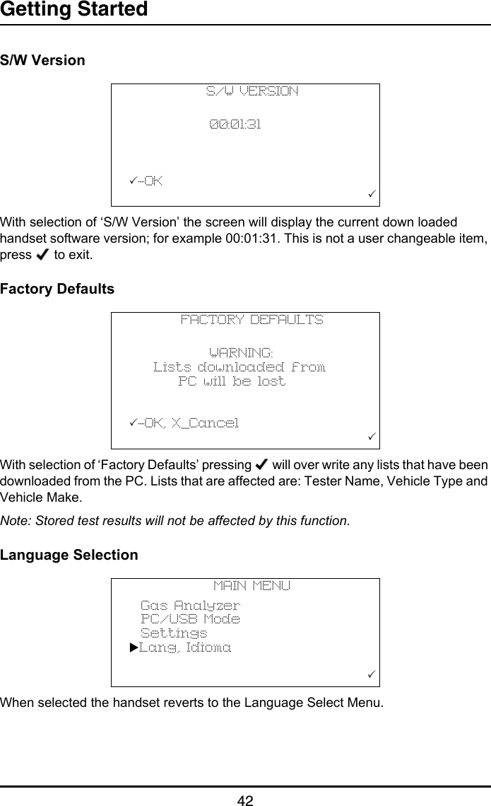 Getting Started42S/W VersionWith selection of ‘S/W Version’ the screen will display the current down loaded handset software version; for example 00:01:31. This is not a user changeable item, press   to exit.Factory DefaultsWith selection of ‘Factory Defaults’ pressing   will over write any lists that have been downloaded from the PC. Lists that are affected are: Tester Name, Vehicle Type and Vehicle Make.Note: Stored test results will not be affected by this function.Language SelectionWhen selected the handset reverts to the Language Select Menu.S/W VERSION                   00:01:31                    -OK                                       FACTORY DEFAULTS                   WARNING:    Lists downloaded from        PC will be lost                -OK, X_Cancel                                       MAIN MENU  Gas Analyzer  PC/USB Mode  SettingsLang, Idioma                     