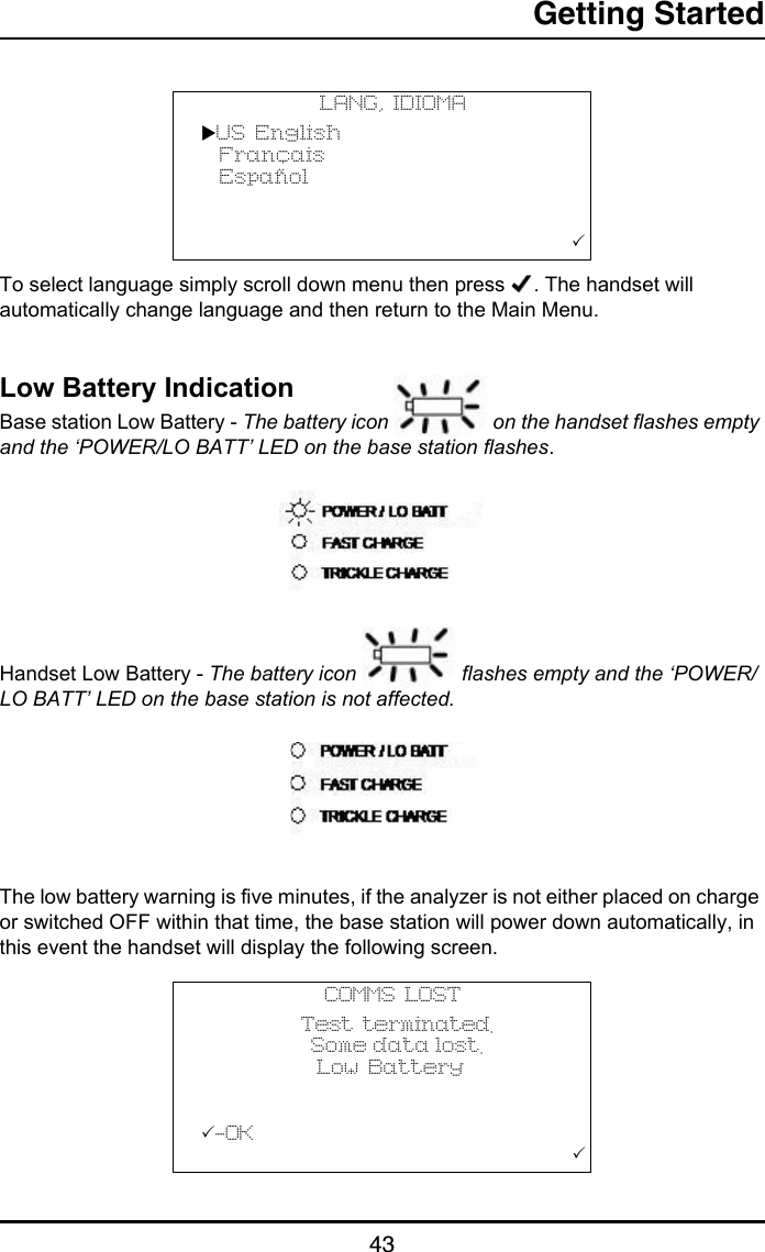 Getting Started43To select language simply scroll down menu then press  . The handset will automatically change language and then return to the Main Menu.Low Battery IndicationBase station Low Battery - The battery icon   on the handset flashes empty and the ‘POWER/LO BATT’ LED on the base station flashes.Handset Low Battery - The battery icon   flashes empty and the ‘POWER/LO BATT’ LED on the base station is not affected.The low battery warning is five minutes, if the analyzer is not either placed on charge or switched OFF within that time, the base station will power down automatically, in this event the handset will display the following screen.LANG, IDIOMAUS English  Français  Español                       COMMS LOST           Test terminated.                          S o m e  d a t a  l o s t .                               Low Battery           -OK                                       