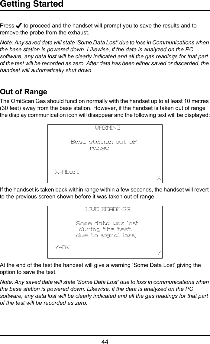 Getting Started44Press   to proceed and the handset will prompt you to save the results and to remove the probe from the exhaust.Note: Any saved data will state ‘Some Data Lost’ due to loss in Communications when the base station is powered down. Likewise, if the data is analyzed on the PC software, any data lost will be clearly indicated and all the gas readings for that part of the test will be recorded as zero. After data has been either saved or discarded, the handset will automatically shut down.Out of RangeThe OmiScan Gas should function normally with the handset up to at least 10 metres (30 feet) away from the base station. However, if the handset is taken out of range the display communication icon will disappear and the following text will be displayed:If the handset is taken back within range within a few seconds, the handset will revert to the previous screen shown before it was taken out of range.At the end of the test the handset will give a warning ‘Some Data Lost’ giving the option to save the test.Note: Any saved data will state ‘Some Data Lost’ due to loss in communications when the base station is powered down. Likewise, if the data is analyzed on the PC software, any data lost will be clearly indicated and all the gas readings for that part of the test will be recorded as zero.WARNING            Base station out of             range                    X-Abort                                       XLIVE READINGS              Some data was lost         during the test        due to signal loss.  -OK                                       