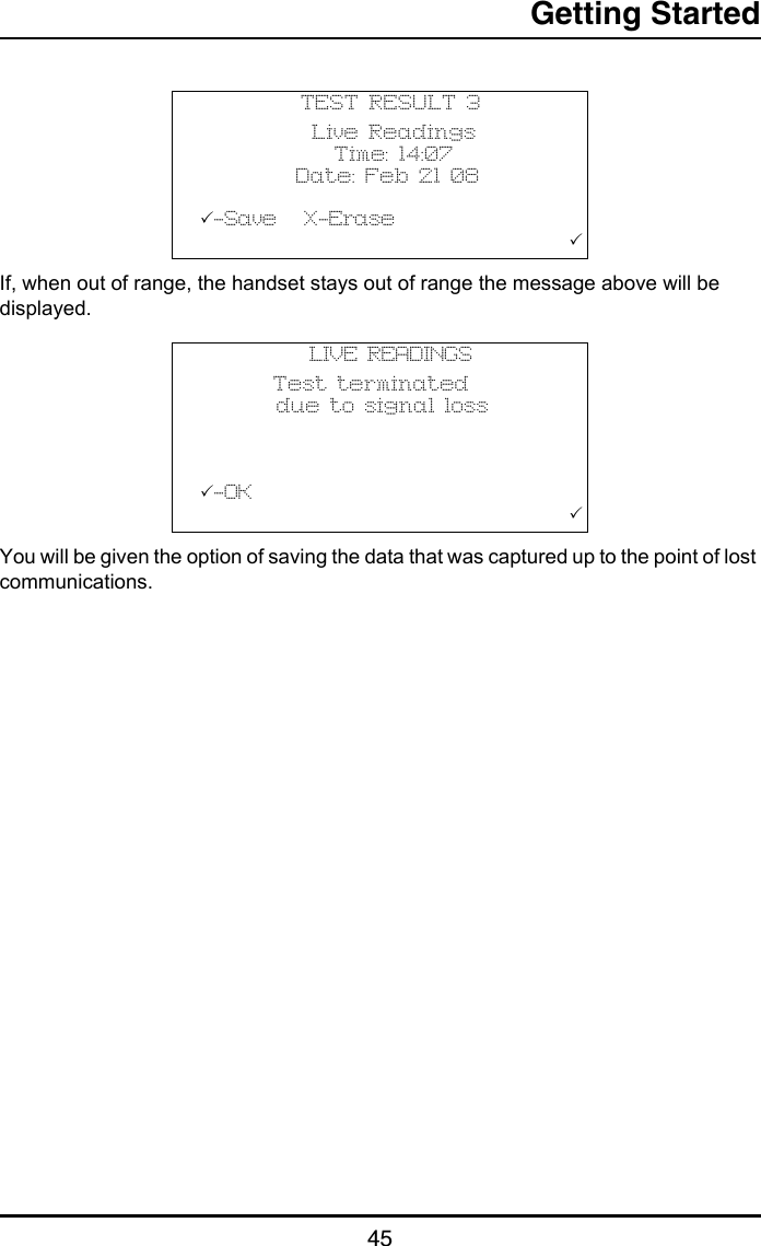 Getting Started45If, when out of range, the handset stays out of range the message above will be displayed.You will be given the option of saving the data that was captured up to the point of lost communications.TEST RESULT 3            Live Readings              Time: 14:07          Date: Feb 21 08  -Save   X-Erase                                       LIVE READINGS        Test terminated        due to signal loss              -OK                                       