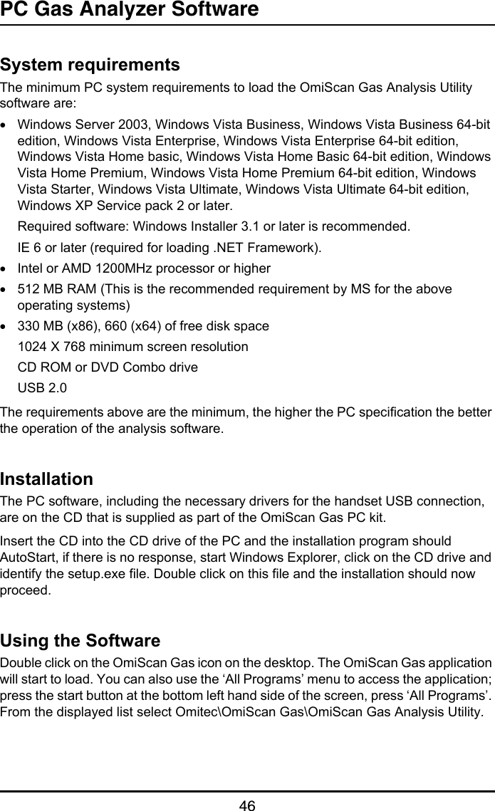 PC Gas Analyzer Software46PC Gas Analyzer SoftwareSystem requirementsThe minimum PC system requirements to load the OmiScan Gas Analysis Utility software are:•Windows Server 2003, Windows Vista Business, Windows Vista Business 64-bit edition, Windows Vista Enterprise, Windows Vista Enterprise 64-bit edition, Windows Vista Home basic, Windows Vista Home Basic 64-bit edition, Windows Vista Home Premium, Windows Vista Home Premium 64-bit edition, Windows Vista Starter, Windows Vista Ultimate, Windows Vista Ultimate 64-bit edition, Windows XP Service pack 2 or later.Required software: Windows Installer 3.1 or later is recommended.IE 6 or later (required for loading .NET Framework).•Intel or AMD 1200MHz processor or higher•512 MB RAM (This is the recommended requirement by MS for the above operating systems)•330 MB (x86), 660 (x64) of free disk space1024 X 768 minimum screen resolutionCD ROM or DVD Combo driveUSB 2.0The requirements above are the minimum, the higher the PC specification the better the operation of the analysis software.InstallationThe PC software, including the necessary drivers for the handset USB connection, are on the CD that is supplied as part of the OmiScan Gas PC kit.Insert the CD into the CD drive of the PC and the installation program should AutoStart, if there is no response, start Windows Explorer, click on the CD drive and identify the setup.exe file. Double click on this file and the installation should now proceed.Using the SoftwareDouble click on the OmiScan Gas icon on the desktop. The OmiScan Gas application will start to load. You can also use the ‘All Programs’ menu to access the application; press the start button at the bottom left hand side of the screen, press ‘All Programs’. From the displayed list select Omitec\OmiScan Gas\OmiScan Gas Analysis Utility.