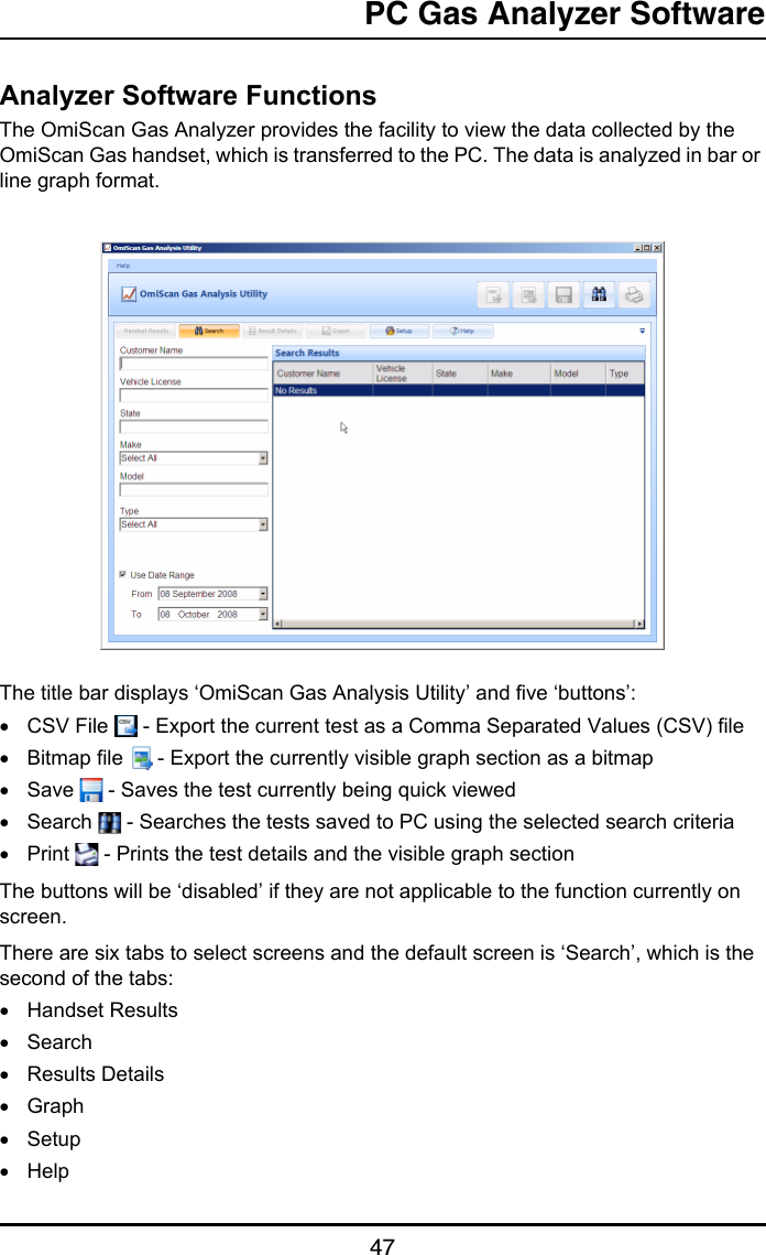 PC Gas Analyzer Software47Analyzer Software FunctionsThe OmiScan Gas Analyzer provides the facility to view the data collected by the OmiScan Gas handset, which is transferred to the PC. The data is analyzed in bar or line graph format. The title bar displays ‘OmiScan Gas Analysis Utility’ and five ‘buttons’: •CSV File   - Export the current test as a Comma Separated Values (CSV) file•Bitmap file   - Export the currently visible graph section as a bitmap•Save   - Saves the test currently being quick viewed•Search   - Searches the tests saved to PC using the selected search criteria•Print   - Prints the test details and the visible graph sectionThe buttons will be ‘disabled’ if they are not applicable to the function currently on screen.There are six tabs to select screens and the default screen is ‘Search’, which is the second of the tabs:•Handset Results•Search•Results Details•Graph•Setup•Help
