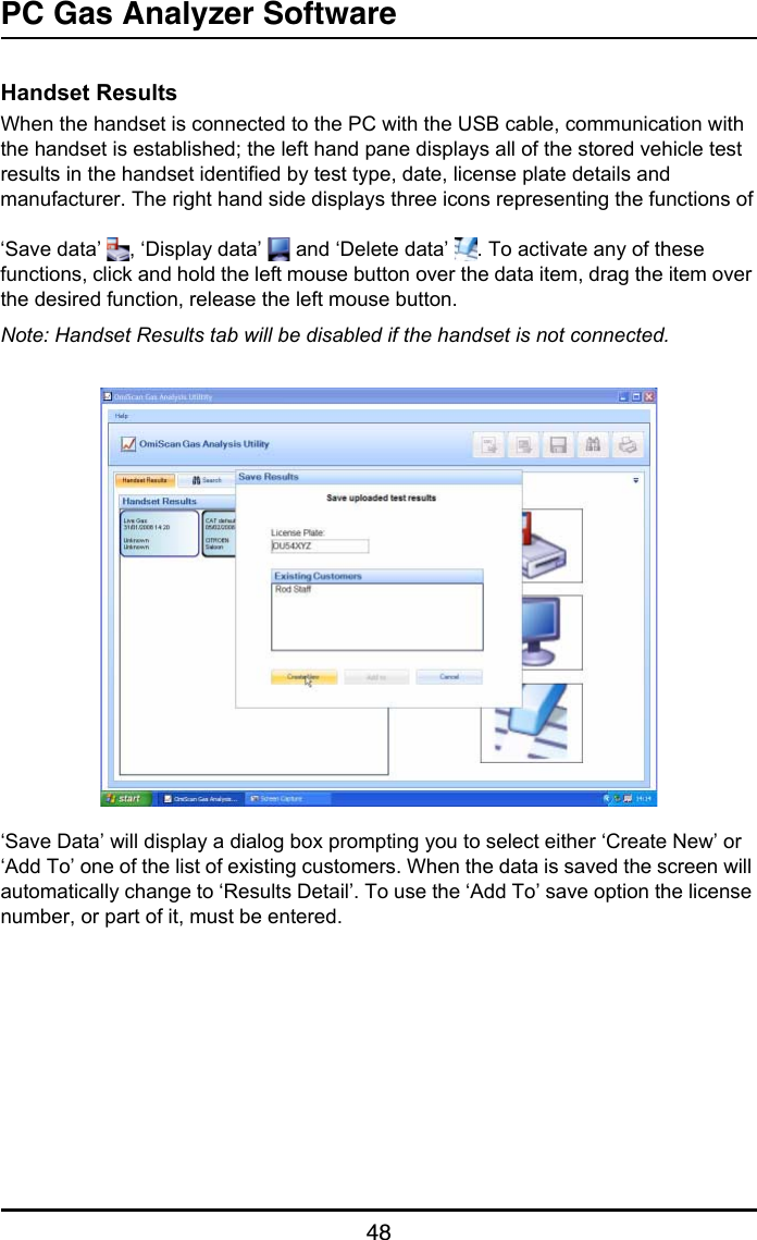 PC Gas Analyzer Software48Handset ResultsWhen the handset is connected to the PC with the USB cable, communication with the handset is established; the left hand pane displays all of the stored vehicle test results in the handset identified by test type, date, license plate details and manufacturer. The right hand side displays three icons representing the functions of‘Save data’  , ‘Display data’   and ‘Delete data’  . To activate any of these functions, click and hold the left mouse button over the data item, drag the item over the desired function, release the left mouse button.Note: Handset Results tab will be disabled if the handset is not connected.‘Save Data’ will display a dialog box prompting you to select either ‘Create New’ or ‘Add To’ one of the list of existing customers. When the data is saved the screen will automatically change to ‘Results Detail’. To use the ‘Add To’ save option the license number, or part of it, must be entered.