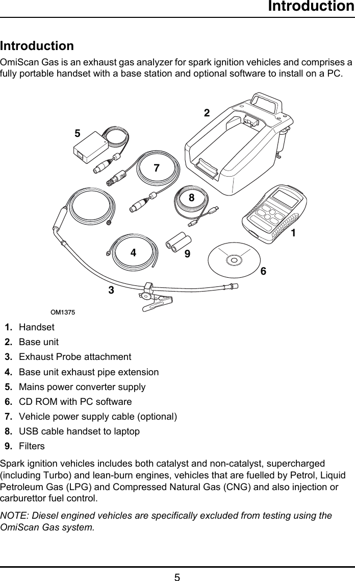 Introduction5IntroductionIntroductionOmiScan Gas is an exhaust gas analyzer for spark ignition vehicles and comprises a fully portable handset with a base station and optional software to install on a PC. 1. Handset2. Base unit3. Exhaust Probe attachment4. Base unit exhaust pipe extension5. Mains power converter supply6. CD ROM with PC software 7. Vehicle power supply cable (optional)8. USB cable handset to laptop9. FiltersSpark ignition vehicles includes both catalyst and non-catalyst, supercharged (including Turbo) and lean-burn engines, vehicles that are fuelled by Petrol, Liquid Petroleum Gas (LPG) and Compressed Natural Gas (CNG) and also injection or carburettor fuel control.NOTE: Diesel engined vehicles are specifically excluded from testing using the OmiScan Gas system.78123OM13754569