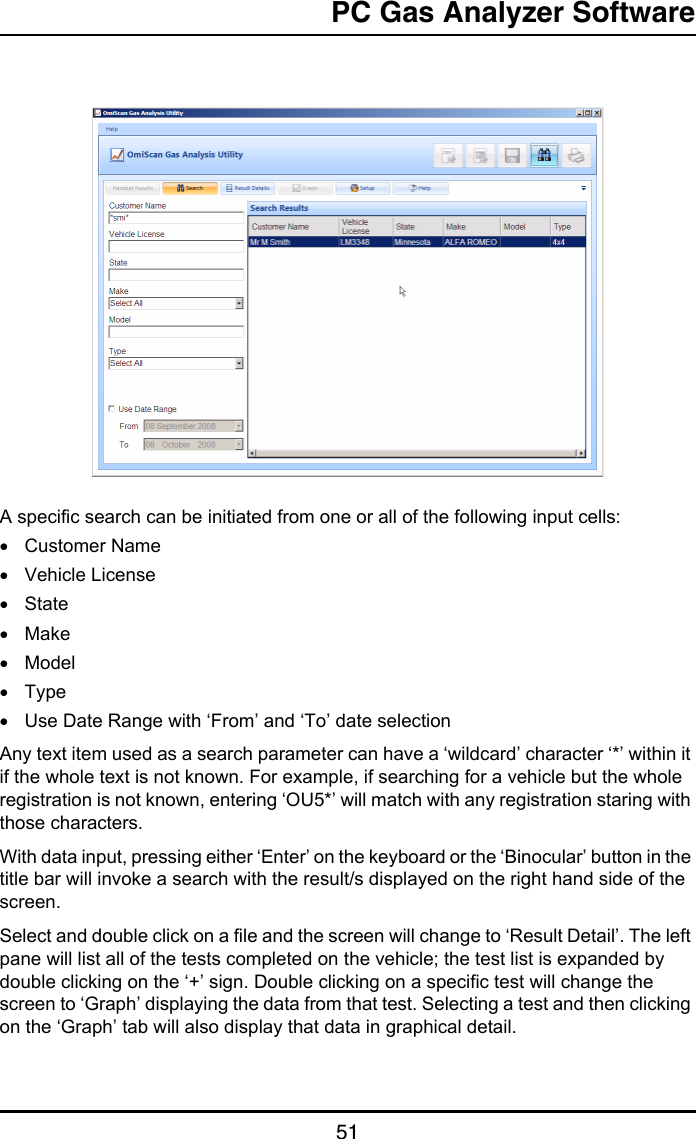 PC Gas Analyzer Software51A specific search can be initiated from one or all of the following input cells:•Customer Name•Vehicle License•State•Make•Model•Type•Use Date Range with ‘From’ and ‘To’ date selectionAny text item used as a search parameter can have a ‘wildcard’ character ‘*’ within it if the whole text is not known. For example, if searching for a vehicle but the whole registration is not known, entering ‘OU5*’ will match with any registration staring with those characters.With data input, pressing either ‘Enter’ on the keyboard or the ‘Binocular’ button in the title bar will invoke a search with the result/s displayed on the right hand side of the screen.Select and double click on a file and the screen will change to ‘Result Detail’. The left pane will list all of the tests completed on the vehicle; the test list is expanded by double clicking on the ‘+’ sign. Double clicking on a specific test will change the screen to ‘Graph’ displaying the data from that test. Selecting a test and then clicking on the ‘Graph’ tab will also display that data in graphical detail.