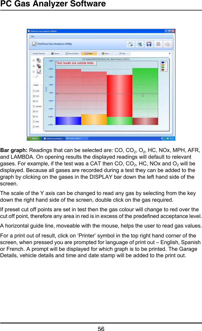 PC Gas Analyzer Software56Bar graph: Readings that can be selected are: CO, CO2, O2, HC, NOx, MPH, AFR, and LAMBDA. On opening results the displayed readings will default to relevant gases. For example, if the test was a CAT then CO, CO2, HC, NOx and O2 will be displayed. Because all gases are recorded during a test they can be added to the graph by clicking on the gases in the DISPLAY bar down the left hand side of the screen.The scale of the Y axis can be changed to read any gas by selecting from the key down the right hand side of the screen, double click on the gas required.If preset cut off points are set in test then the gas colour will change to red over the cut off point, therefore any area in red is in excess of the predefined acceptance level.A horizontal guide line, moveable with the mouse, helps the user to read gas values.For a print out of result, click on ‘Printer’ symbol in the top right hand corner of the screen, when pressed you are prompted for language of print out – English, Spanish or French. A prompt will be displayed for which graph is to be printed. The Garage Details, vehicle details and time and date stamp will be added to the print out.