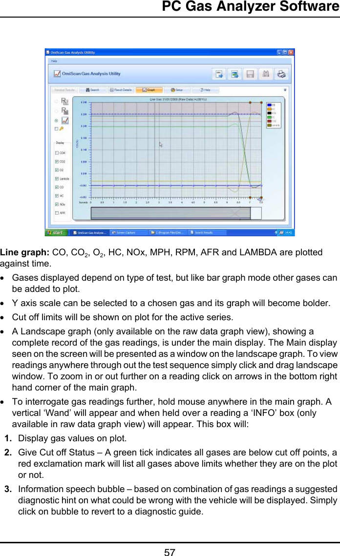 PC Gas Analyzer Software57Line graph: CO, CO2, O2, HC, NOx, MPH, RPM, AFR and LAMBDA are plotted against time.•Gases displayed depend on type of test, but like bar graph mode other gases can be added to plot.•Y axis scale can be selected to a chosen gas and its graph will become bolder.•Cut off limits will be shown on plot for the active series.•A Landscape graph (only available on the raw data graph view), showing a complete record of the gas readings, is under the main display. The Main display seen on the screen will be presented as a window on the landscape graph. To view readings anywhere through out the test sequence simply click and drag landscape window. To zoom in or out further on a reading click on arrows in the bottom right hand corner of the main graph.•To interrogate gas readings further, hold mouse anywhere in the main graph. A vertical ‘Wand’ will appear and when held over a reading a ‘INFO’ box (only available in raw data graph view) will appear. This box will:1. Display gas values on plot.2. Give Cut off Status – A green tick indicates all gases are below cut off points, a red exclamation mark will list all gases above limits whether they are on the plot or not.3. Information speech bubble – based on combination of gas readings a suggested diagnostic hint on what could be wrong with the vehicle will be displayed. Simply click on bubble to revert to a diagnostic guide.