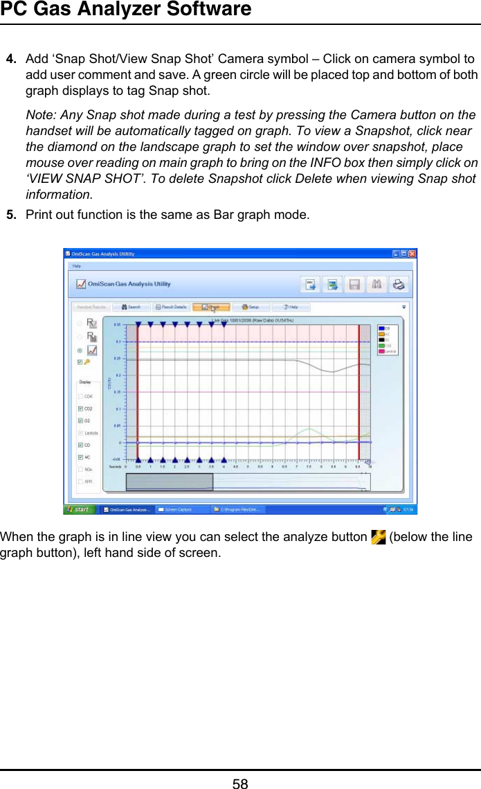 PC Gas Analyzer Software584. Add ‘Snap Shot/View Snap Shot’ Camera symbol – Click on camera symbol to add user comment and save. A green circle will be placed top and bottom of both graph displays to tag Snap shot.Note: Any Snap shot made during a test by pressing the Camera button on the handset will be automatically tagged on graph. To view a Snapshot, click near the diamond on the landscape graph to set the window over snapshot, place mouse over reading on main graph to bring on the INFO box then simply click on ‘VIEW SNAP SHOT’. To delete Snapshot click Delete when viewing Snap shot information.5. Print out function is the same as Bar graph mode.When the graph is in line view you can select the analyze button   (below the line graph button), left hand side of screen.