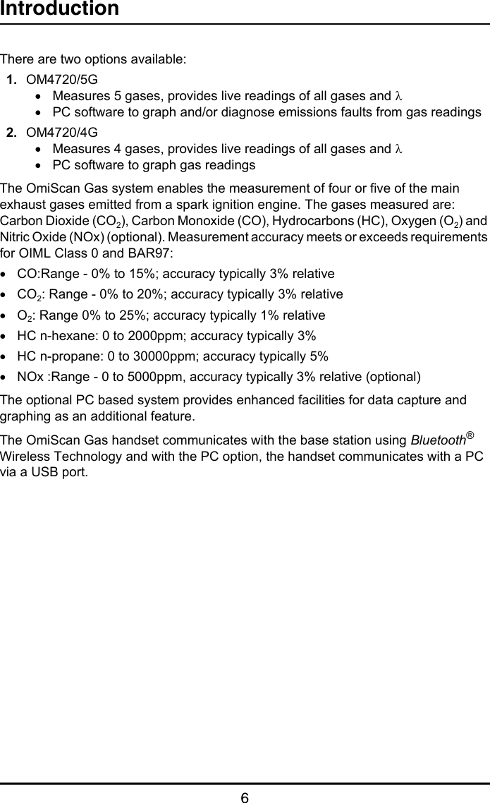 Introduction6There are two options available:1. OM4720/5G•Measures 5 gases, provides live readings of all gases and λ•PC software to graph and/or diagnose emissions faults from gas readings2. OM4720/4G•Measures 4 gases, provides live readings of all gases and λ•PC software to graph gas readingsThe OmiScan Gas system enables the measurement of four or five of the main exhaust gases emitted from a spark ignition engine. The gases measured are: Carbon Dioxide (CO2), Carbon Monoxide (CO), Hydrocarbons (HC), Oxygen (O2) and Nitric Oxide (NOx) (optional). Measurement accuracy meets or exceeds requirements for OIML Class 0 and BAR97:•CO:Range - 0% to 15%; accuracy typically 3% relative•CO2: Range - 0% to 20%; accuracy typically 3% relative•O2: Range 0% to 25%; accuracy typically 1% relative•HC n-hexane: 0 to 2000ppm; accuracy typically 3%•HC n-propane: 0 to 30000ppm; accuracy typically 5%•NOx :Range - 0 to 5000ppm, accuracy typically 3% relative (optional)The optional PC based system provides enhanced facilities for data capture and graphing as an additional feature.The OmiScan Gas handset communicates with the base station using Bluetooth® Wireless Technology and with the PC option, the handset communicates with a PC via a USB port.