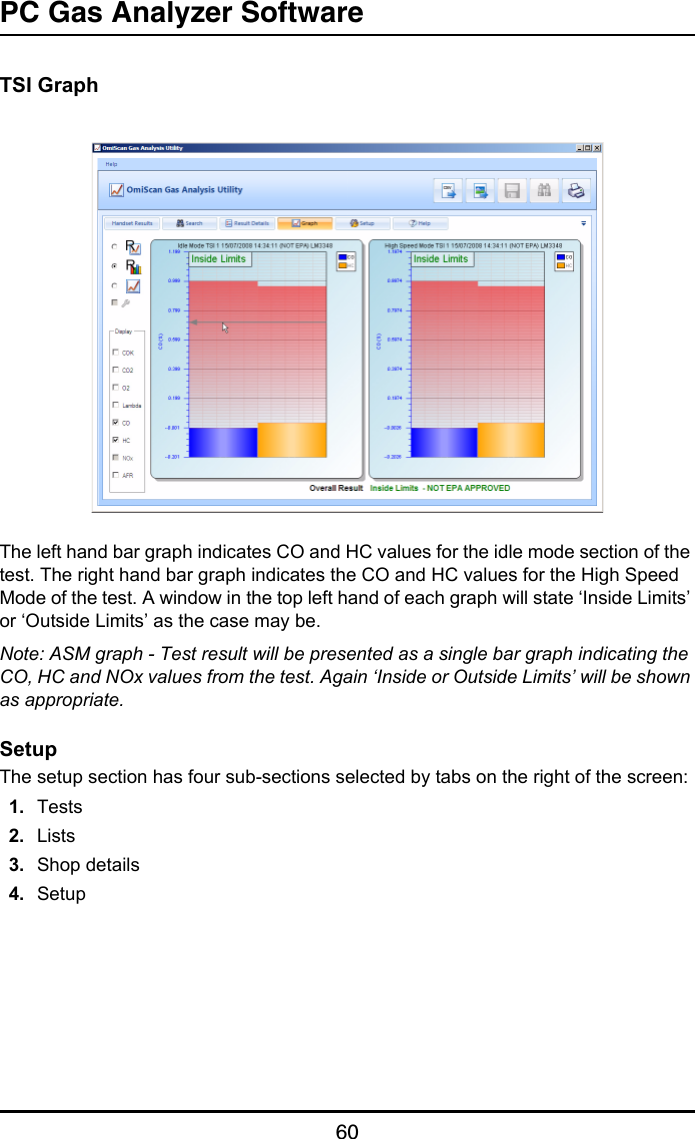 PC Gas Analyzer Software60TSI GraphThe left hand bar graph indicates CO and HC values for the idle mode section of the test. The right hand bar graph indicates the CO and HC values for the High Speed Mode of the test. A window in the top left hand of each graph will state ‘Inside Limits’ or ‘Outside Limits’ as the case may be.Note: ASM graph - Test result will be presented as a single bar graph indicating the CO, HC and NOx values from the test. Again ‘Inside or Outside Limits’ will be shown as appropriate.SetupThe setup section has four sub-sections selected by tabs on the right of the screen:1. Tests2. Lists3. Shop details4. Setup