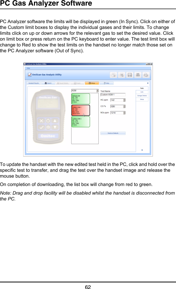 PC Gas Analyzer Software62PC Analyzer software the limits will be displayed in green (In Sync). Click on either of the Custom limit boxes to display the individual gases and their limits. To change limits click on up or down arrows for the relevant gas to set the desired value. Click on limit box or press return on the PC keyboard to enter value. The test limit box will change to Red to show the test limits on the handset no longer match those set on the PC Analyzer software (Out of Sync).To update the handset with the new edited test held in the PC, click and hold over the specific test to transfer, and drag the test over the handset image and release the mouse button.On completion of downloading, the list box will change from red to green.Note: Drag and drop facility will be disabled whilst the handset is disconnected from the PC.