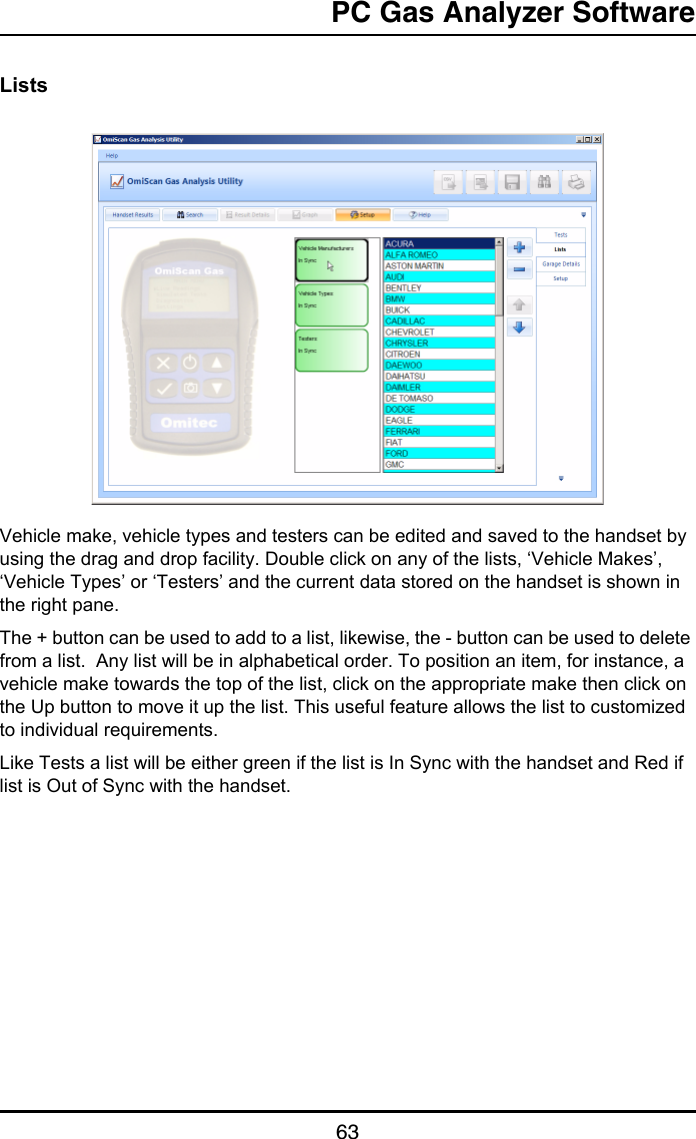 PC Gas Analyzer Software63ListsVehicle make, vehicle types and testers can be edited and saved to the handset by using the drag and drop facility. Double click on any of the lists, ‘Vehicle Makes’, ‘Vehicle Types’ or ‘Testers’ and the current data stored on the handset is shown in the right pane.The + button can be used to add to a list, likewise, the - button can be used to delete from a list.  Any list will be in alphabetical order. To position an item, for instance, a vehicle make towards the top of the list, click on the appropriate make then click on the Up button to move it up the list. This useful feature allows the list to customized to individual requirements.Like Tests a list will be either green if the list is In Sync with the handset and Red if list is Out of Sync with the handset.