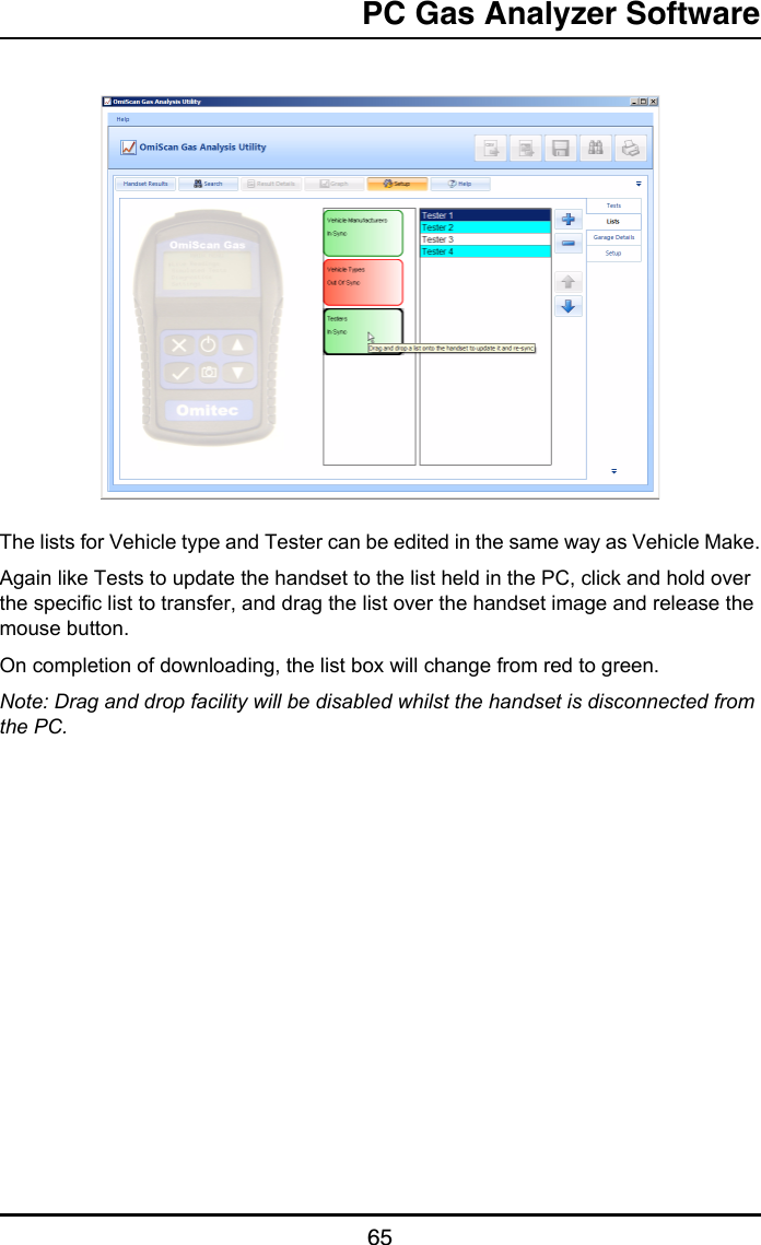 PC Gas Analyzer Software65The lists for Vehicle type and Tester can be edited in the same way as Vehicle Make.Again like Tests to update the handset to the list held in the PC, click and hold over the specific list to transfer, and drag the list over the handset image and release the mouse button. On completion of downloading, the list box will change from red to green.Note: Drag and drop facility will be disabled whilst the handset is disconnected from the PC.