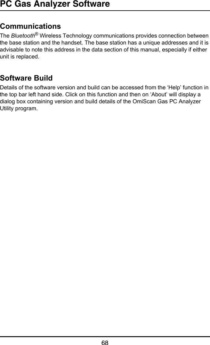 PC Gas Analyzer Software68CommunicationsThe Bluetooth® Wireless Technology communications provides connection between the base station and the handset. The base station has a unique addresses and it is advisable to note this address in the data section of this manual, especially if either unit is replaced.Software BuildDetails of the software version and build can be accessed from the ‘Help’ function in the top bar left hand side. Click on this function and then on ‘About’ will display a dialog box containing version and build details of the OmiScan Gas PC Analyzer Utility program.