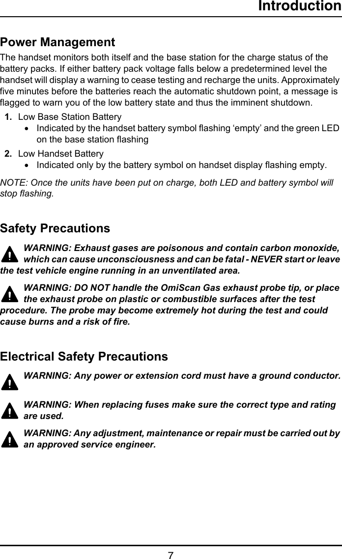 Introduction7Power ManagementThe handset monitors both itself and the base station for the charge status of the battery packs. If either battery pack voltage falls below a predetermined level the handset will display a warning to cease testing and recharge the units. Approximately five minutes before the batteries reach the automatic shutdown point, a message is flagged to warn you of the low battery state and thus the imminent shutdown.1. Low Base Station Battery•Indicated by the handset battery symbol flashing ‘empty’ and the green LED on the base station flashing2. Low Handset Battery•Indicated only by the battery symbol on handset display flashing empty.NOTE: Once the units have been put on charge, both LED and battery symbol will stop flashing.Safety PrecautionsWARNING: Exhaust gases are poisonous and contain carbon monoxide, which can cause unconsciousness and can be fatal - NEVER start or leave the test vehicle engine running in an unventilated area.WARNING: DO NOT handle the OmiScan Gas exhaust probe tip, or place the exhaust probe on plastic or combustible surfaces after the test procedure. The probe may become extremely hot during the test and could cause burns and a risk of fire.Electrical Safety PrecautionsWARNING: Any power or extension cord must have a ground conductor.WARNING: When replacing fuses make sure the correct type and rating are used.WARNING: Any adjustment, maintenance or repair must be carried out by an approved service engineer.