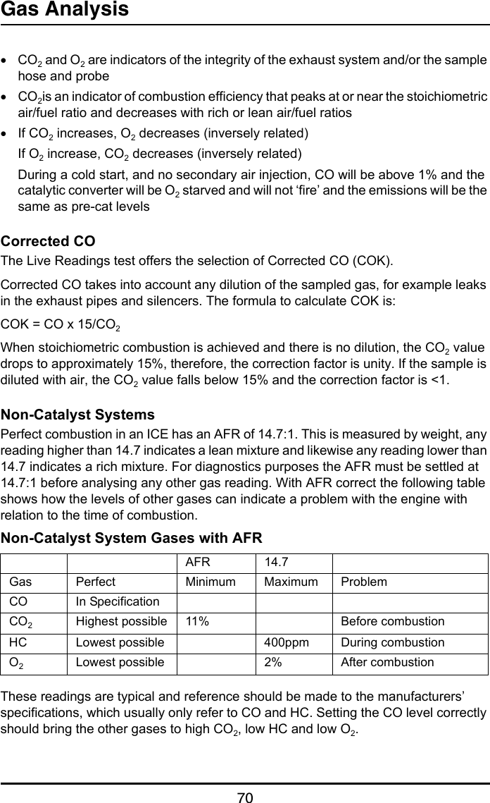 Gas Analysis70•CO2 and O2 are indicators of the integrity of the exhaust system and/or the sample hose and probe•CO2is an indicator of combustion efficiency that peaks at or near the stoichiometric air/fuel ratio and decreases with rich or lean air/fuel ratios•If CO2 increases, O2 decreases (inversely related)If O2 increase, CO2 decreases (inversely related)During a cold start, and no secondary air injection, CO will be above 1% and the catalytic converter will be O2 starved and will not ‘fire’ and the emissions will be the same as pre-cat levelsCorrected COThe Live Readings test offers the selection of Corrected CO (COK).Corrected CO takes into account any dilution of the sampled gas, for example leaks in the exhaust pipes and silencers. The formula to calculate COK is:COK = CO x 15/CO2When stoichiometric combustion is achieved and there is no dilution, the CO2 value drops to approximately 15%, therefore, the correction factor is unity. If the sample is diluted with air, the CO2 value falls below 15% and the correction factor is &lt;1.Non-Catalyst SystemsPerfect combustion in an ICE has an AFR of 14.7:1. This is measured by weight, any reading higher than 14.7 indicates a lean mixture and likewise any reading lower than 14.7 indicates a rich mixture. For diagnostics purposes the AFR must be settled at 14.7:1 before analysing any other gas reading. With AFR correct the following table shows how the levels of other gases can indicate a problem with the engine with relation to the time of combustion.Non-Catalyst System Gases with AFRThese readings are typical and reference should be made to the manufacturers’ specifications, which usually only refer to CO and HC. Setting the CO level correctly should bring the other gases to high CO2, low HC and low O2.AFR 14.7Gas Perfect Minimum Maximum ProblemCO In SpecificationCO2Highest possible 11% Before combustionHC Lowest possible 400ppm During combustionO2Lowest possible 2% After combustion