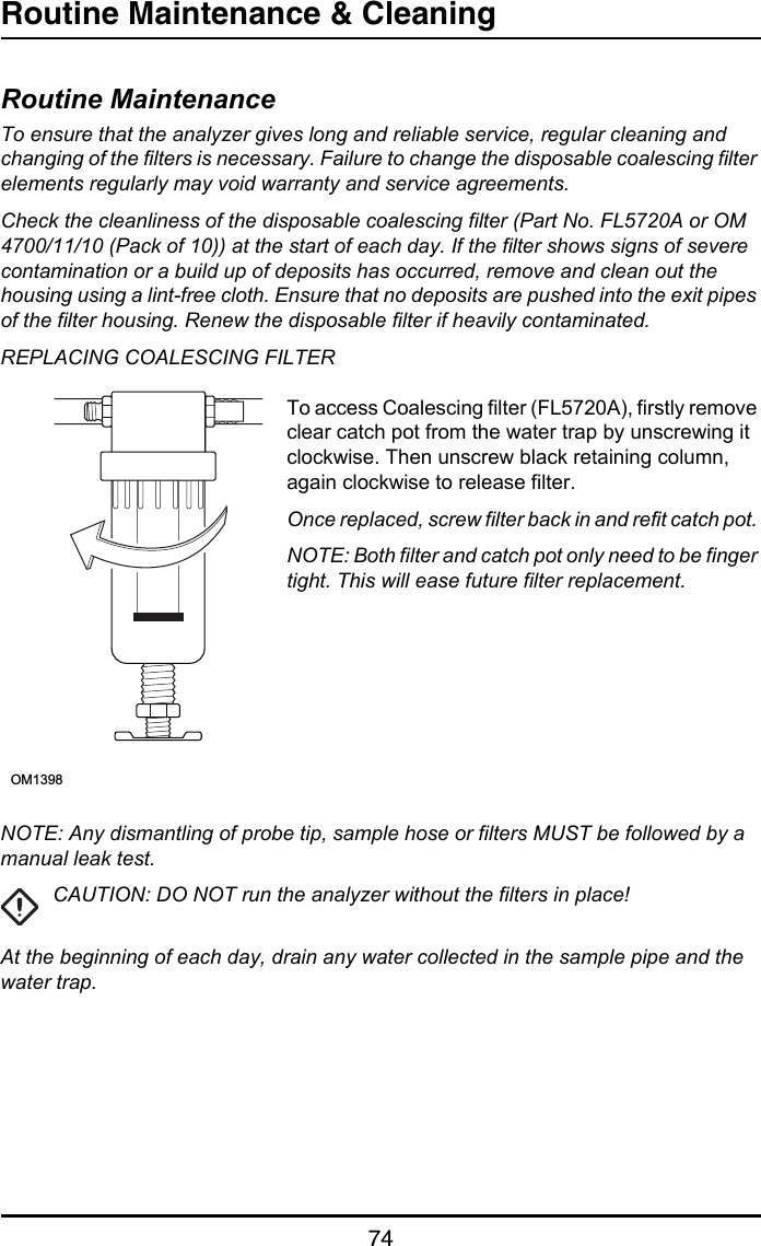 Routine Maintenance &amp; Cleaning74Routine M aintenance  &amp; CleaningRoutine MaintenanceTo ensure that the analyzer gives long and reliable service, regular cleaning and changing of the filters is necessary. Failure to change the disposable coalescing filter elements regularly may void warranty and service agreements.Check the cleanliness of the disposable coalescing filter (Part No. FL5720A or OM 4700/11/10 (Pack of 10)) at the start of each day. If the filter shows signs of severe contamination or a build up of deposits has occurred, remove and clean out the housing using a lint-free cloth. Ensure that no deposits are pushed into the exit pipes of the filter housing. Renew the disposable filter if heavily contaminated.REPLACING COALESCING FILTERTo access Coalescing filter (FL5720A), firstly remove clear catch pot from the water trap by unscrewing it clockwise. Then unscrew black retaining column, again clockwise to release filter.Once replaced, screw filter back in and refit catch pot. NOTE: Both filter and catch pot only need to be finger tight. This will ease future filter replacement.NOTE: Any dismantling of probe tip, sample hose or filters MUST be followed by a manual leak test.CAUTION: DO NOT run the analyzer without the filters in place!At the beginning of each day, drain any water collected in the sample pipe and the water trap. OM1398