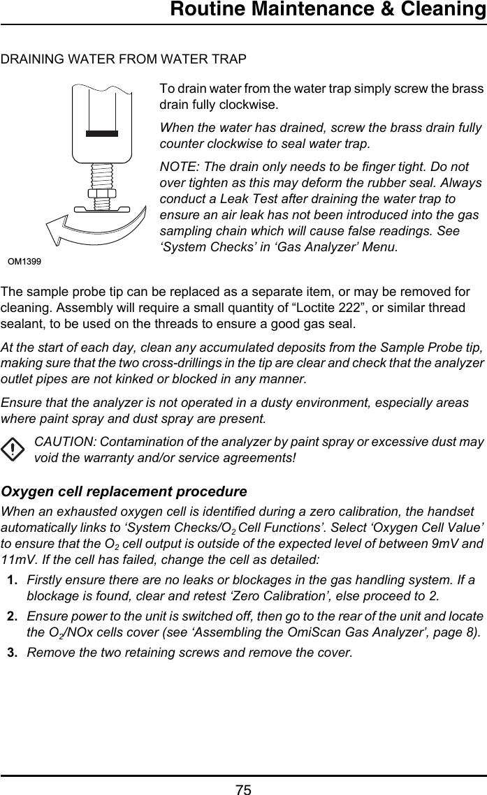 Routine Maintenance &amp; Cleaning75DRAINING WATER FROM WATER TRAPTo drain water from the water trap simply screw the brass drain fully clockwise.When the water has drained, screw the brass drain fully counter clockwise to seal water trap.NOTE: The drain only needs to be finger tight. Do not over tighten as this may deform the rubber seal. Always conduct a Leak Test after draining the water trap to ensure an air leak has not been introduced into the gas sampling chain which will cause false readings. See ‘System Checks’ in ‘Gas Analyzer’ Menu.The sample probe tip can be replaced as a separate item, or may be removed for cleaning. Assembly will require a small quantity of “Loctite 222”, or similar thread sealant, to be used on the threads to ensure a good gas seal.At the start of each day, clean any accumulated deposits from the Sample Probe tip, making sure that the two cross-drillings in the tip are clear and check that the analyzer outlet pipes are not kinked or blocked in any manner.Ensure that the analyzer is not operated in a dusty environment, especially areas where paint spray and dust spray are present.CAUTION: Contamination of the analyzer by paint spray or excessive dust may void the warranty and/or service agreements!Oxygen cell replacement procedureWhen an exhausted oxygen cell is identified during a zero calibration, the handset automatically links to ‘System Checks/O2 Cell Functions’. Select ‘Oxygen Cell Value’ to ensure that the O2 cell output is outside of the expected level of between 9mV and 11mV. If the cell has failed, change the cell as detailed:1. Firstly ensure there are no leaks or blockages in the gas handling system. If a blockage is found, clear and retest ‘Zero Calibration’, else proceed to 2.2. Ensure power to the unit is switched off, then go to the rear of the unit and locate the O2/NOx cells cover (see ‘Assembling the OmiScan Gas Analyzer’, page 8).3. Remove the two retaining screws and remove the cover.OM1399