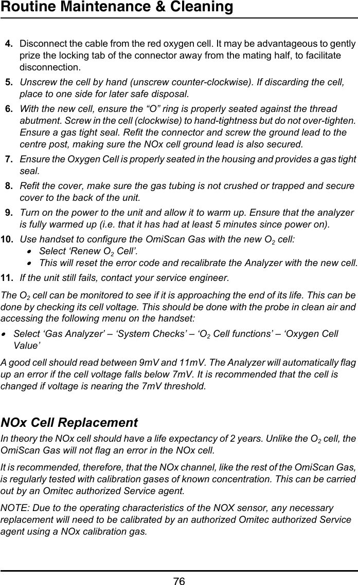 Routine Maintenance &amp; Cleaning764. Disconnect the cable from the red oxygen cell. It may be advantageous to gently prize the locking tab of the connector away from the mating half, to facilitate disconnection.5. Unscrew the cell by hand (unscrew counter-clockwise). If discarding the cell, place to one side for later safe disposal.6. With the new cell, ensure the “O” ring is properly seated against the thread abutment. Screw in the cell (clockwise) to hand-tightness but do not over-tighten. Ensure a gas tight seal. Refit the connector and screw the ground lead to the centre post, making sure the NOx cell ground lead is also secured.7. Ensure the Oxygen Cell is properly seated in the housing and provides a gas tight seal.8. Refit the cover, make sure the gas tubing is not crushed or trapped and secure cover to the back of the unit.9. Turn on the power to the unit and allow it to warm up. Ensure that the analyzer is fully warmed up (i.e. that it has had at least 5 minutes since power on).10. Use handset to configure the OmiScan Gas with the new O2 cell:•Select ‘Renew O2 Cell’.•This will reset the error code and recalibrate the Analyzer with the new cell.11. If the unit still fails, contact your service engineer.The O2 cell can be monitored to see if it is approaching the end of its life. This can be done by checking its cell voltage. This should be done with the probe in clean air and accessing the following menu on the handset:•Select ‘Gas Analyzer’ – ‘System Checks’ – ‘O2 Cell functions’ – ‘Oxygen Cell Value’A good cell should read between 9mV and 11mV. The Analyzer will automatically flag up an error if the cell voltage falls below 7mV. It is recommended that the cell is changed if voltage is nearing the 7mV threshold.NOx Cell ReplacementIn theory the NOx cell should have a life expectancy of 2 years. Unlike the O2 cell, the OmiScan Gas will not flag an error in the NOx cell.It is recommended, therefore, that the NOx channel, like the rest of the OmiScan Gas, is regularly tested with calibration gases of known concentration. This can be carried out by an Omitec authorized Service agent.NOTE: Due to the operating characteristics of the NOX sensor, any necessary replacement will need to be calibrated by an authorized Omitec authorized Service agent using a NOx calibration gas.