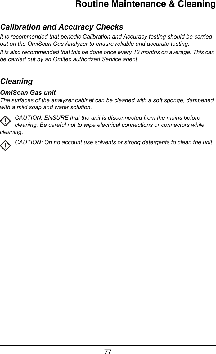 Routine Maintenance &amp; Cleaning77Calibration and Accuracy ChecksIt is recommended that periodic Calibration and Accuracy testing should be carried out on the OmiScan Gas Analyzer to ensure reliable and accurate testing.It is also recommended that this be done once every 12 months on average. This can be carried out by an Omitec authorized Service agentCleaningOmiScan Gas unitThe surfaces of the analyzer cabinet can be cleaned with a soft sponge, dampened with a mild soap and water solution. CAUTION: ENSURE that the unit is disconnected from the mains before cleaning. Be careful not to wipe electrical connections or connectors while cleaning.CAUTION: On no account use solvents or strong detergents to clean the unit. 