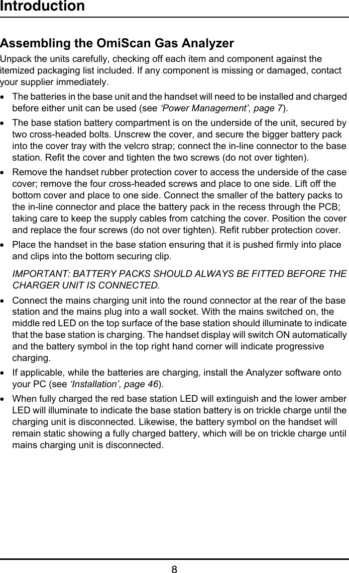 Introduction8Assembling the OmiScan Gas AnalyzerUnpack the units carefully, checking off each item and component against the itemized packaging list included. If any component is missing or damaged, contact your supplier immediately.•The batteries in the base unit and the handset will need to be installed and charged before either unit can be used (see ‘Power Management’, page 7).•The base station battery compartment is on the underside of the unit, secured by two cross-headed bolts. Unscrew the cover, and secure the bigger battery pack into the cover tray with the velcro strap; connect the in-line connector to the base station. Refit the cover and tighten the two screws (do not over tighten).•Remove the handset rubber protection cover to access the underside of the case cover; remove the four cross-headed screws and place to one side. Lift off the bottom cover and place to one side. Connect the smaller of the battery packs to the in-line connector and place the battery pack in the recess through the PCB; taking care to keep the supply cables from catching the cover. Position the cover and replace the four screws (do not over tighten). Refit rubber protection cover.•Place the handset in the base station ensuring that it is pushed firmly into place and clips into the bottom securing clip.IMPORTANT: BATTERY PACKS SHOULD ALWAYS BE FITTED BEFORE THE CHARGER UNIT IS CONNECTED.•Connect the mains charging unit into the round connector at the rear of the base station and the mains plug into a wall socket. With the mains switched on, the middle red LED on the top surface of the base station should illuminate to indicate that the base station is charging. The handset display will switch ON automatically and the battery symbol in the top right hand corner will indicate progressive charging.•If applicable, while the batteries are charging, install the Analyzer software onto your PC (see ‘Installation’, page 46).•When fully charged the red base station LED will extinguish and the lower amber LED will illuminate to indicate the base station battery is on trickle charge until the charging unit is disconnected. Likewise, the battery symbol on the handset will remain static showing a fully charged battery, which will be on trickle charge until mains charging unit is disconnected.