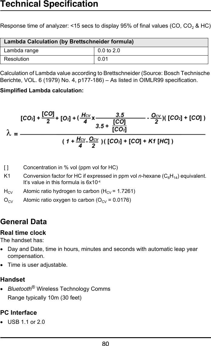 Technical Specification80Response time of analyzer: &lt;15 secs to display 95% of final values (CO, CO2 &amp; HC)Calculation of Lambda value according to Brettschneider (Source: Bosch Technische Berichte, VOL. 6 (1979) No. 4, p177-186) – As listed in OIMLR99 specification.Simplified Lambda calculation:General DataReal time clockThe handset has:•Day and Date, time in hours, minutes and seconds with automatic leap year compensation.•Time is user adjustable.Handset•Bluetooth® Wireless Technology CommsRange typically 10m (30 feet)PC Interface•USB 1.1 or 2.0Lambda Calculation (by Brettschneider formula)Lambda range 0.0 to 2.0Resolution 0.01[ ] Concentration in % vol (ppm vol for HC)K1 Conversion factor for HC if expressed in ppm vol n-hexane (C6H14) equivalent. It’s value in this formula is 6x10-4HCV Atomic ratio hydrogen to carbon (HCV = 1.7261)OCV Atomic ratio oxygen to carbon (OCV = 0.0176)